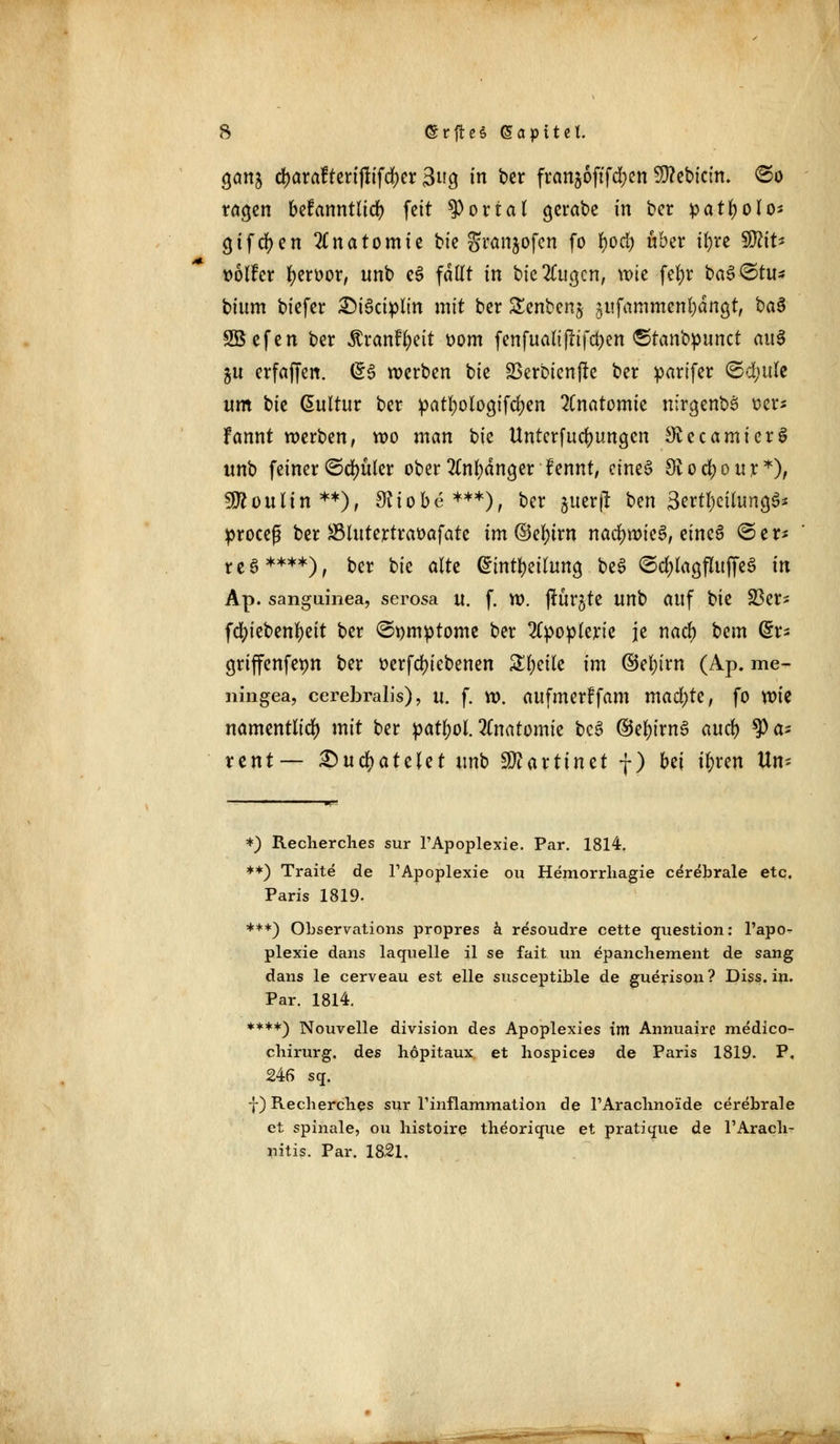 Qcmi d>araftcrifltfrf)er 3ug in ber franjoftfd^en Sttebicin. ®o tagen befanntlicr; fett portal gerate in ber patfyolo* giften Anatomie bie granjofen fo fyocfy über ifyre SO^tt^ twlfcr fyeroor, unb e$ fallt in bie2Cua,cn, wie fefyr baS-@ru* bittm biefer £)i3ciplin mit ber £cnben£ jufammen&ängt, ba$ SBefen ber ^ranf^eit oom fenfuau'fiifcfcen ©tanbpunet an$ ju erfaffen. (56 werben tk SBerbienfte ber parifer ©efyttle um bie Kultur ber patl)oloa,ifd?en Anatomie nirgenbS ö$t* fannt werben, wo man bie Unterredungen ^ecamierS «nb feiner &ä)ükt ober 2(nl)dna,er fennt, eines 9i o d) o u r *), SÖJoulin**), £Riobe***), ber juerjl ben 3ertl)ciluna,$* proceß ber ÜBlutertraüafate im ©e^irn nachwies, eine§ ©er* reo ****), ber bie alte @mtf)eilung, be3 ©c^lagfluffeS in Ap. sanguinea, serosa u. f. w. fiurgte unb auf bie 23er- fdu'ebenfyeit ber ©pmptome ber 2Cpoplerte je naeft bem ©r* griffenfepn ber üerfdjicbenen %%dU im ©efyirn (Ap. me- ningea, cerebralis), u. f. w. aufmerffam machte, fo xok namentlich mit ber patfyol.Anatomie bc3 ®el)irn3 aud) pa- tent— QutyatzUt unb 5D?arttnct f) bei i&ren Um *) Recherches sur l'Apoplexie. Par. 1814. **) Traite de l1 Apoplexie ou Hemorrhagie cerebrale etc. Paris 1819. ***) Observations propres ä resoudre cette question: l'apo- plexie dans laquelle il se fait un epanchement de sang dans le cerveau est eile susceptible de guerison ? Diss. in. Par. 1814. ****) Nouvelle division des Apoplexies im Annuaire medico- chirurg. des höpitaux et hospices de Paris 1819. P, 246 sq. f) Recberches sur rinflammation de TAraclinoide cerebrale et spinale, ou histoire theorique et pratique de l'Aracb- nitis. Par. 1821.
