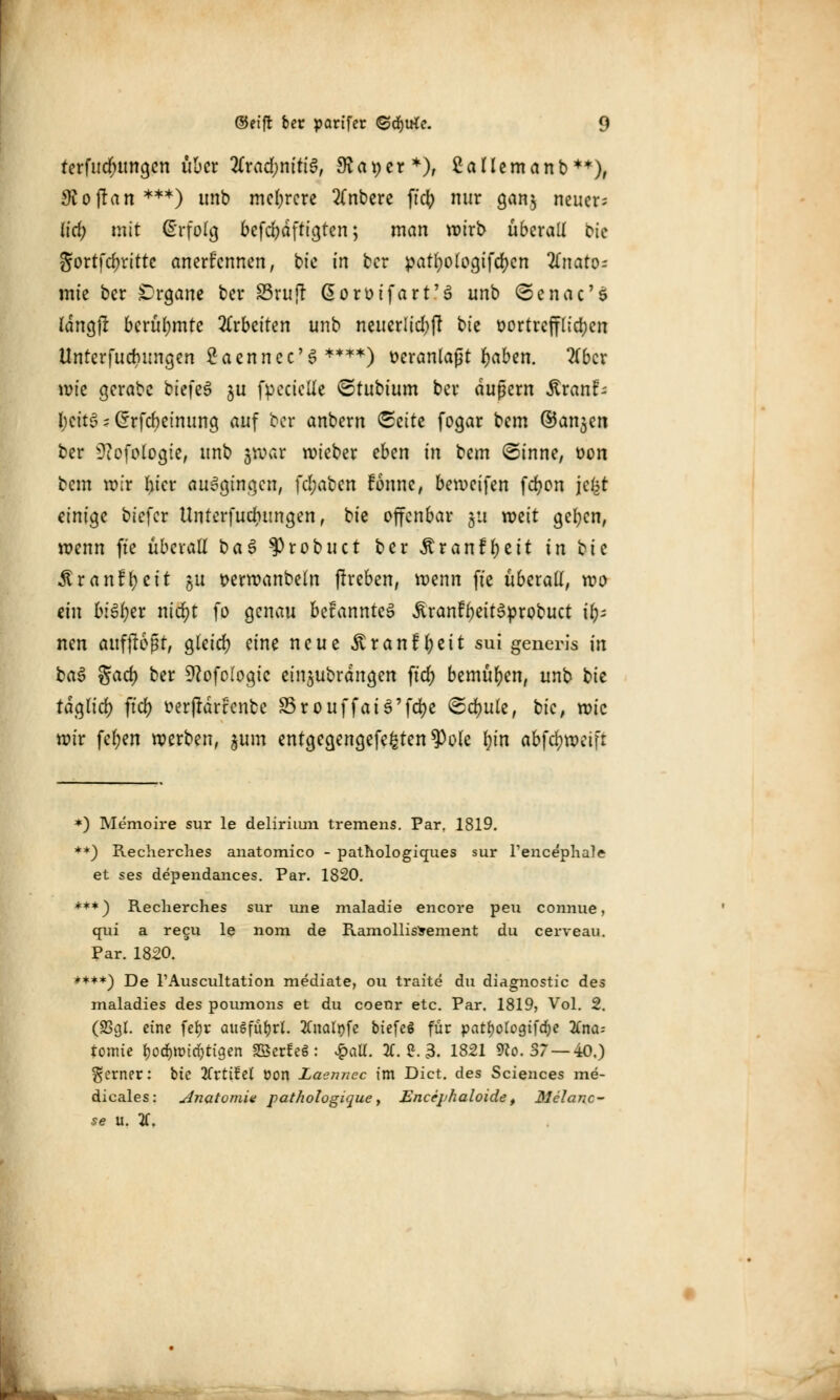 terfucr)ungen über 2Crad;nttt6, 3?at)er*), Saliern an b**), Loftan***) unb mehrere 2(nbere ftcfy nur gan$ neuer; {tri; mit Erfolg befestigten; man wirb überall bk Jortfc^rittc anerkennen, bie in ber ^att)o(ogifcr)cn 2fnato= mte ber Organe ber SSruft Gorütfart'3 unb ©enac'5 langfl berühmte arbeiten unb neuerlich bk vortrefflichen Unterjochungen 2aennec'S ****) veranlaßt fjaben. 2(bcr wie gerabc btefeS $u fpecielle ©tubium ber äußern ^ranf- l;cttg s Crrfcbeinung auf bor anbern <£eitt fogar bem ©anjen ber 9?ofologte, unb jwar wieber eben in bem ©inne, t>on bem wir fn'er ausgingen, fcl;aben ttmte, beweifen fdjon jc^t einige biefer Unterfuchungen, tk offenbar 511 mit gelten, wenn fte überall t>a$ §)robuct ber $r anfielt in 'oie Aranf^ett ju t>erwanbeln flreben, wenn fte überall, wo ein bityzx nid)t fo genau betannteS ÄranFf)eit3probuct ir); nen aufflogt, gleich eine neue ^tranf l;eit sui generis in ba3 gad) ber Stfofologtc eindrangen ft'rf) bemühen, unb tk täglich ftd) üerjrdrrcntc S5rouffatö'fc^c Schule, bic, wie wir fel)en werben, jum entgegengefe^ten^ole In'n abfdjwetft *) Memoire sur le delirium tremens. Par. 1819. **) Recherches anatomico - pathologiques sur Pencephale et ses dependances. Par. 1820. ***) Recherches sur une maladie encore peu connue, qui a recu le nom de RamollisSement du cerveau. Par. 1820. ****) De l'Auscultation mediate, ou traite du diagnostic des maladies des poumons et du coeor etc. Par. 1819, Vol. 2. (23oX eine fefjr ausfuhrt. tfnalofe btefeö für pat^ologtfdje Tina- tomie i)oä)\md)tiqm SßerteS: £aU. 2f. ?. 3. 1821 9?o. 37 —40,) ferner: bic Kttiid üon Laennec im Dict. des Sciences me- dicales: Anatomie pathologique, Encephaloidef Melano- se u. V.