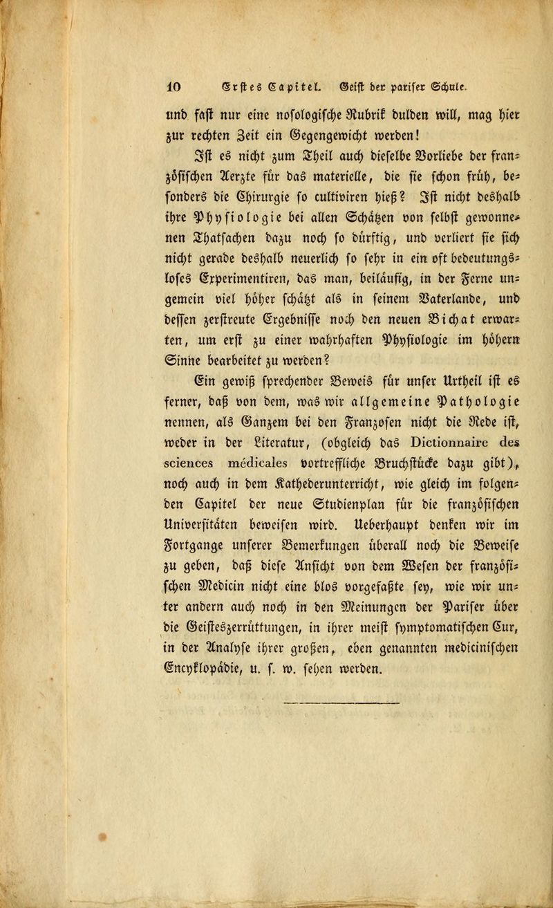 unb fa|f nur eine nofologifcfye Slubttf butben will, mag fn'et $ur rechten 3?it ein ©egengewicfjt werben! 3|t e3 nid)t 511m Sfteil auefy biefelbe Vorliebe ber fran- joftfcfyen 2Cer£te für ba3 materielle, bie ftc fdjon frül), be* fonberS bie Chirurgie fo cultiüiren fyief?? 3>ft nid)t beSfyalb tfyre 3>l)t)ftologie bei allen <&d)a%m von felbjt gewönne* nen Sljatfacben ba^u noeb fo bürftig, imb verliert ftc ftcfy nid)t gerabe beSfyalb neuerlich fo fefyr in zin oft bebetttungS- lofeS drperimentiren, ba3 man, beiläufig, in ber gerne itn^ gemein ml fyöljer fd?d^t als in feinem SBaterlanbc, unb beffen jerflreute (^rgebniffe noi) t>m neuen S5icr)at erwar- ten, um er(t §u einer wa&rtyaften 9%ftologie im f)6l)em ©tnhe bearbeitet ju werben? (£in gewiß fprecfyenber Beweis für unfer Urteil i(! e$ ferner, ba$ von bem, waS wir allgemeine ^atfyologte nennen, als ©andern bti ben Sran$ofen nid)t bie Siebe ijr, weber in ber Literatur, (obgleich baS Dictionnaire des sciences medicales Vortreffliche S5ru$jKtcfe t>a%n gibt), noef) aueft in bem $atl)eberunterrid)t, wk gleid? im folgen- ben ßapitel ber neue ©tubienplan für bie franjoftfdjen Unioerfttdten Uvoci\tn wirb. Ueberfyaupt benfen wir im Sortgange unferer Bemerkungen überall nod> m SSeweifc gu geben, ba$ biefe 2Cnftcl>t von bem 2Befen ber franjoft- fc^en Vettern ntd)t eine bloS vorgefaßte fe$, xvk wir un- ter anbern and) noef) in ben Meinungen ber ^arifer über Vit ©eifteSjerrüttungen, in ifyrer meift ft)mptomatifd5>en (5ur, in ber 2£nalpfe il;rer großen, tbm genannten mebicimfcfyen @nct)flopäbte, u. f. w. fei;en werben.