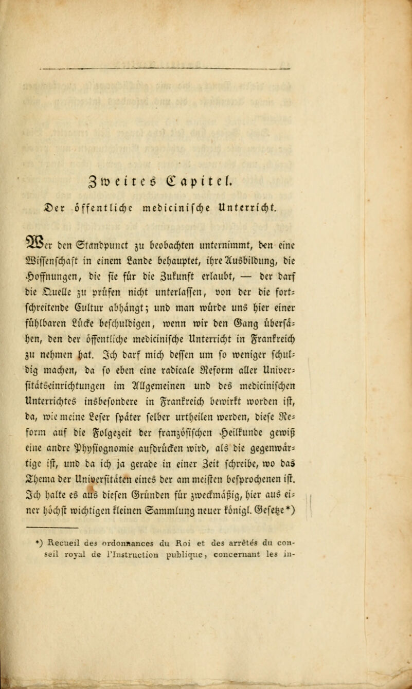 3tt> etc€i £ apitel. £)er öffentliche mebictnifd;e Unterricht. ^Ü5cr ben Strtnbpunct 31t beobachten unternimmt, ben eine SÖ3iffenfd>aft in einem Sanbe behauptet, tr)rc 2(u3bilbung, bie Hoffnungen, bic fte für bie 3u?unft ertaubt, — ber barf bie £lueüc 31t prüfen nid;t unterlaffen, oon ber bie fort- fcfyreitenbe Gutltur ([bt)än^t] unb man roürbe unS fyier einer fühlbaren 2ücfe befd;ulbigen, wenn wir ben ©ancj überfcb r;en, ben ber öffentliche mebicinifcfye Unterricht in granfreid) gu nehmen fyat. Sd) barf mid) beffen um fo weniger )d)uU big machen, ta fo zben eine rabicale Reform aller Unioer- fttdtSeinricbtungcn im allgemeinen unb bc$ mebicinifd;en Unterrichtet inSbefontere in Jranfreid) bewirft roorben ift ba, roie meine £efer fpdter felbcr urteilen werben, biefe Re- form auf bie gota^eit ber franjoftfe^cn $eilfunte gewiß eine anbre 9%ftognomie aufbrücfen wirb, als bie gegenwdr^ tige i)l, unb ba id) ja gerate in einer 3eit fcfyreibe, wo ba$ £l;cma ber Uniüerfitdten eincS ber am meiften befprocfycnen 1 jT. Sc!; balte e3 au$ tiefen ©rünben für 3wecfmdßig, l;ier auö ei= ncr l)6d)|l widrigen flehten Sammlung neuer fönigl. ©efe^e*) *) Recueil des ordonjiances du Roi et des arretes du con- seil royal de l'Instruction publique, concernant les in-