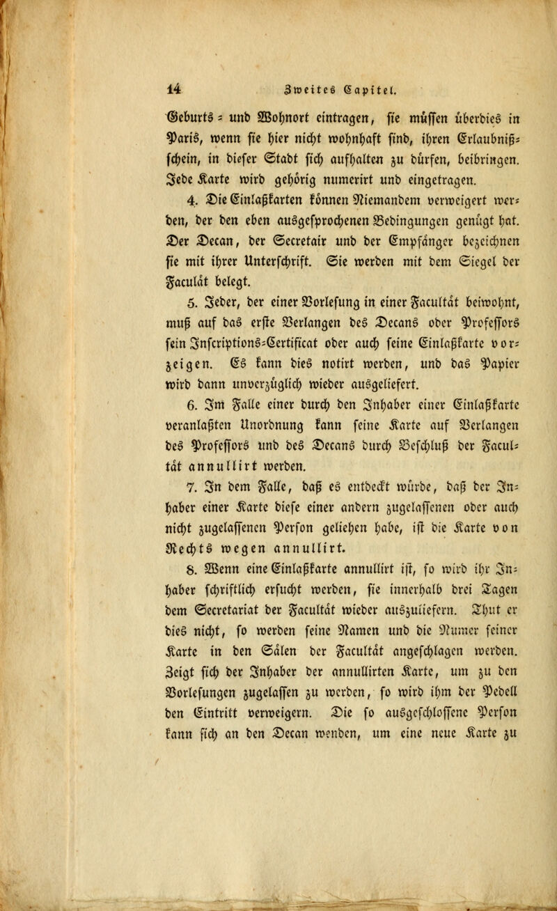 ©eburtS- unb SBolmort eintragen, fie muffen überbteS in 9>ariS, wenn fte ^ter ntdjt wolmtyaft ftnb, tfyren Erlaubnis fdjein, in biefer <5tabt ftdjj aufhalten ju burfen, beibringen. Sebe ßarte wirb gehörig ntimerirt unb eingetragen. 4. ^)te Einlagearten fonnen Sftiemanbem verweigert wer* ben, ber ben eben ausgekrochenen 35ebingungen genügt l>at. £>er £)ecan, ber ©ecretair unb ber Empfänger bejetdmen fte mit tfyrer Untcrfd>rift. ©ie werben mit bem (Siegel ber gaculdt belegt. 5. Seber, ber einer Söorlefttng in einer Sacultdt beiwohnt, muß auf ba$ erfle Verlangen beS £)ecanS ober $Profeffor§ fein 3nfcription3;Eertificat ober auef) feine &inlci$hxtz vor- bei gen. ES fann bieS notixt werben, unb baS fyapm wirb bann unverzüglich wieber ausgeliefert. 6. Snt Säße einer burefy i>m Sn^aber einer Einlaßkarte veranlagten Unorbnung fann feine Äarte auf Verlangen beS ?>rofej|orS unb beS SecanS burclj S3efd)lup ber gacul* tat annuHirt werben. 7. 3n bem Satte, baß es entbeeft würbe, baß ber 3n= tyaber einer $arte biefe einer anbern gugelajfenen ober aueb nifyt jugelaffenen ?)erfon geliehen l;abe, ijt ok ^arte von SSecfytS wegen annuüirt. 8. SBenn eine Einlaßfarte annullirt ift, fo wirb t$r 3n? fyaber febriftlid) erfucfyt werben, fte innerhalb brei Sagen bem ©ecretariat ber Sacultdt wieber auszuliefern. Sbut er bieS nidjt, fo werben feine tarnen unb ok Gunter feiner Äarte in bm ©dien ber gacultdt angefd)lagcn werben. 3eigt fiel) ber Snfyaber ber annullirten Äartc, um gu Un S3orlefungen jugelaffen gu werben, fo wirb tym ber Rebell \}tn Eintritt verweigern. £>ie fo ausgeflogene ^erfon fann fiel) an ben £)ecan wenben, um eine mm Äarte ju