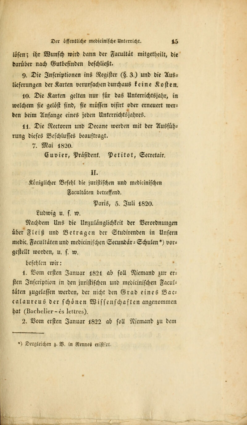 (ofen; ii)t SBunfcf; wirb bann ber gacuttdt mitgeteilt, bie barüber nad? ©utbeftnben befcfyließt. 9. Die Snfcriptionen tnS Sfagijrer (§. 3.) unb bie Auf- lieferungen ber harten oerurfad^en burd;au3 feine hoffen. 10. Die harten gelten nur für ba$ Unterrtc^t^iar;^ in welkem fte geloj! finb, fte muffen öifirt ober erneuert wer- ben beim Anfange eines jeben Untcrrid)t3jabre3. 11. Die SRectoren unb Decane werben mit ber Ausfüh- rung biefcS 33efd>foffe6 beauftragt. 7. 5D?ai 1820. ßuoier, ^rdftbent. tyztitot, Secretair. II. Äcniglicfycr S5efef)I bie jun'ftifcfjm unb mebicinifcfyen Sacultdten betreffend Datte, 5. Suli 1820. ßubwig u. f. w. 9?ad)bem ttn§ bie Unjuldnglic^fcit ber SSerorbnungett über g T e i ^ unb Setragen ber (Stubirenben in Unfern mebic. gacultdten unb mebicinifd;en vSecunbdr- <Sdmlen*) oor* gebellt worben, u. f. w. befehlen wir: 1. SBom erfren Sanuar 1821 ab foll ^iemanb gur er- freu 3nfcription in ben juriftifd)en unb mebicinifdmt Sacuf- tätm jugelaffen werben, ber nicr)t ^n ©rab eine 3 S5ac- calaureuS ber fcr)onen SBiffenfcfyaften angenommen \)üt (Bachelier-es leltres). 2. 23om erjren 3anuar 1822 ab foli ^icmanb 511 bem