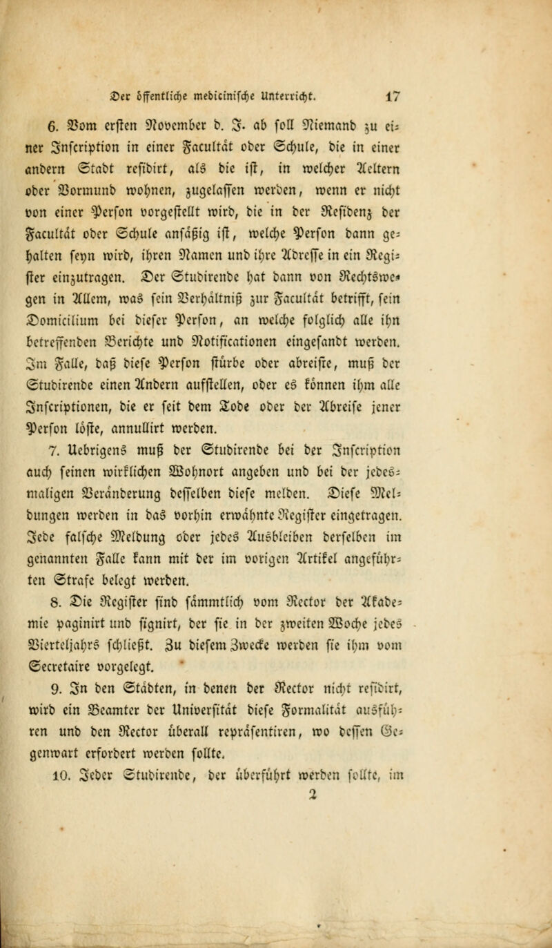 6. 23om erjten üftot>ember b. 3- ob feil 9?iemanb $u ei- ner Snfcription in einer Jacultdt ober Schule, bie in einer anbem &tabt reftbirt, al$ bie ijt, in welker Geltem ober 23ormunb wofynen, jugelaffen werben, wenn er ntd>t üon einer ^perfon oorgeftellt wirb, tk in ber SReftbenj ber gacultdt ober <2d)ule anfdßig ijt, welche ^)erfon bann ge- halten fepn wirb, ibren tarnen unb t^re 2Cbreffe in ein 9iea> jler einzutragen. £)cr ©tubirenbe fyat bann oon ^ecfytSwe* gen in 2£Uem, xva$ fein SBerfyältmß jur Jacultät betrifft, fein £omictlium bei biefer ^erfon, an welche folglid) alle if)rt betreffenben S5crtd>te unb üftottftcattonen eingefanbt werben. 3m galle, bap biefe $crfon ftürbe ober abreifre, muj* ber Stubirenbe einen 2Cnbem aufhellen, ober e6 fonnen il;m aik Snfcriptionen, ^)k er feit bem Sobe ober ber 2(breife jener 9)erfon lojle, annullirt werben. 7. UebrigenS muß ber ©rubirenbe bei ber Snfcriptten auefy feinen wirflidjen SÖofynort angeben unb bei ber jcbeö- maligen 23crdnberung beffetben biefe melben. £)iefe WlcU bungen werben in ba$ t>orr)in erwähnte ?iegij!er eingetragen. Sebe falfd>e Reibung ober jebcS Zusbkibzn berfelben im genannten gallc fann mit ber im oorigen 2(rtifel angeful;r= ten ©träfe belegt werben. 8. £>ie 9iegtjter ftnb fdmmtud) Dom 9vector ber 2(fabe= mte pagtnirt unb ftgnirt, ber fte in ber ^weiten SÖocfye jebes 23terteljal;rS fd)ließt. 3u btefem3wecfe werben fte il;m t>om (Secretaire oorgelcgt. 9. Sn t)en Statten, in benen ber SKector nicfyt refibirt, wirb ein ^Beamter ber Unioerfttdt biefe Sormalttdt MiSfäfc ren unb ben Sftector überall reprdfentiren, wo bellen ©c* genwart erforbert werben follte, 10. Seber Stubirenbe, ber überführt werben feilte, im 2