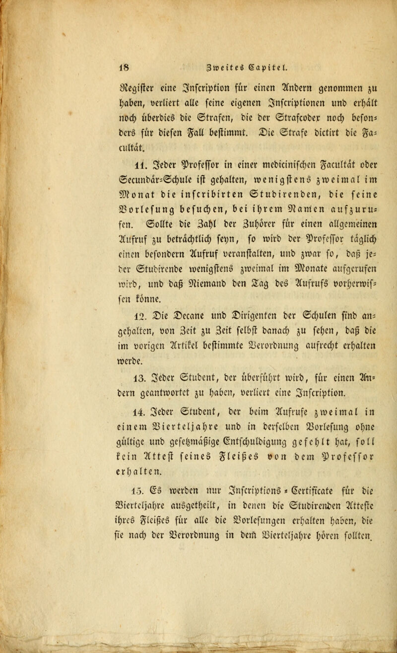 Olegiffer eine Snfcription für einen intern genommen 5U tyaben, verliert olle feine eigenen Snfcriptionen unb erhalt nod) überbie^ bie ©trafen, bie ber ©trafcober nod) befon* bcrS für biefen Sali bejlimmt. £)ie Strafe bktixt bk gas cuttdt. 11. Seber ^rofeffor in einer mebicinifeben Socultat ober <3ecunbär=©cr;ule t(! gehalten, wenigstens zweimal im Stfonat bie inferibtrten ©tubtrenben, biz feine Vorlefung befugen, bei ifyrem Manien aufjuru* fen. (Sollte bk $c$t ber 3ul)6rer für einen aUQtmtinm Aufruf gu beträchtlich fet;n, fo wirb ber ?)rofeffor taglicl; einen befonbern Aufruf »eranjMten, unb $war fo, baß je= ber ©tubirenbe wenigfrenS %mimal im Monate aufgerufen wirb, unb baß Sfttemanb bm Sag be3 Aufrufs t>orl;erwifs fen fonne. 12. 2Me £)ecane unb Dirigenten ber ©cfyulen ftnb an* gehalten, t)on Seit 5U 3ett felbjr banad) ja fefjen, ba$ bk im vorigen Zxtihl bejümmte Verorbnung aufrecht ersten werbe. 13. Sßber <5tubent, ber überführt wirb, für einen lfm* bern geantwortet 31t fyabcn, verliert eine Snfcription. 14. Seber ©tubent, ber beim Aufrufe zweimal in einem Vierteljahre unb in berfelbcn Vorlefung oljne gültige unb gefe^mäßige @ntfd)ulbigung gefehlt t)at, foll fein 2C11eft feines glcißeS von btm ^rofeffor erhalten. 15. @3 werben nur 3nfcription3 * Certificate für bk Vierteljahre ausgefeilt, in benm bk ©tubirenben litUfu tyrcS gleifkS für alle bie Vorlefungen erhalten Ijaben, bk fte nacb ber Verorbnung in bem Vierteljahre I;6ren folltcn