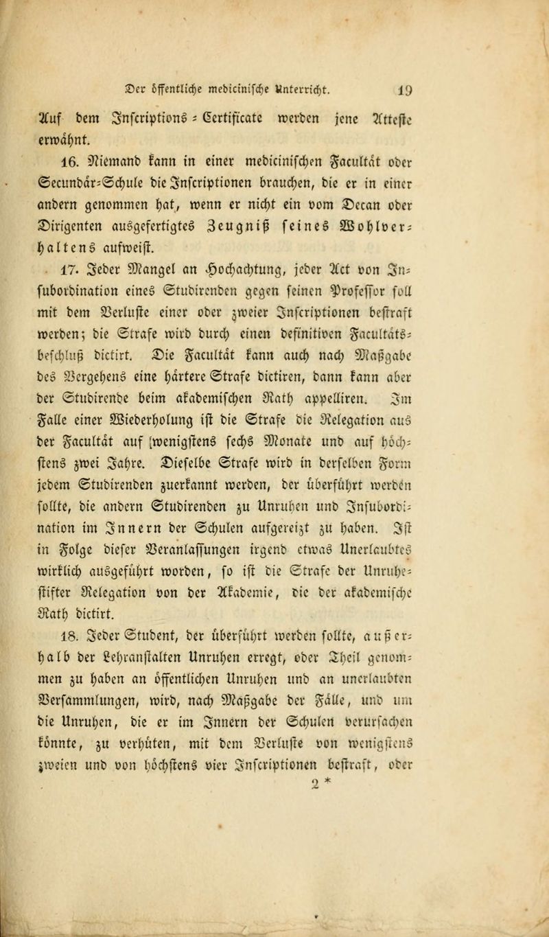 2fuf bem Snfcriptionö * Certificate weiten jene Kttcftc erwähnt. 16. üftiemanb fann in einer mebicinifd)en gacultdt ober Secunbdr^Sdjule bieSnfcriptionen brauchen, bie er in einer anbern genommen fyat, wenn er nid)t ^in oom Dccan ober Dirigenten ausgefertigtes 3eugnifi feinet S$e$It>€t; ^ alt eng aufwei|t. 17. Seber Mangel an $od)ad;tung, jeber litt t>on $n* fuborbination eines Stubirenben gegen feinen ^rofeffor foll mit bem 23erlu(te einer ober 3weier Snfcriptionen beftraft werben; tk Strafe wirb burd) einen befmitioen gacultdtS- befdjjlup bictirt. Die Sacnltdt fann auef) naefy 9Jca§gabe beS 23crgef)en3 eine Martere Strafe bictiren, tann fann aber ber Stubircnbe beim afabemifcfyen Sinfy appetfiren. 3m gaüe einer SÖieberfyohmg ijl bie Strafe bie Delegation aus ber S^cultdt auf [wenigtfcnS fecfyS Monate unb auf bod)= fienS $mi Safyre. Diefelbe Strafe wirb in berfclben gorm jcbem Stubirenben juerfannt werben, ber überführt werben foltte, \)k anbern Stubirenben $u Unruhen unb Snfuborb;; nation im Snnern ber Schulen aufgereiht 51t fyabtn. SR in golge biefer &$eranlaffungen trgenb chva$ Unerlaubtes wirflicfy ausgeführt worben, fo ift ^k Strafe ber Unruhe; (lifter Delegation fcon ber 2(fabemie, bie ber afabemifd;c dlatt) bktixt. 18. Seber Stubent, ber überführt werben foKte, außer; tyalb ber 2el;ran|ialten Unruhen erregt, ober 2l)C\l genom-- men jit fyabcn an öffentlichen Unruhen unb an unerlaubten SSerfammlungen, wirb, nach Maßgabe ber gälte, unb um tk Unruhen, hk er im Snnern ber Sdjulcn oerunacben fonnte, ju oerliuten, mit bem 23erlufte oon wenigftcnS jweien unb oon bodijtenS üier Snfcriptionen fajhaft, ober 2*