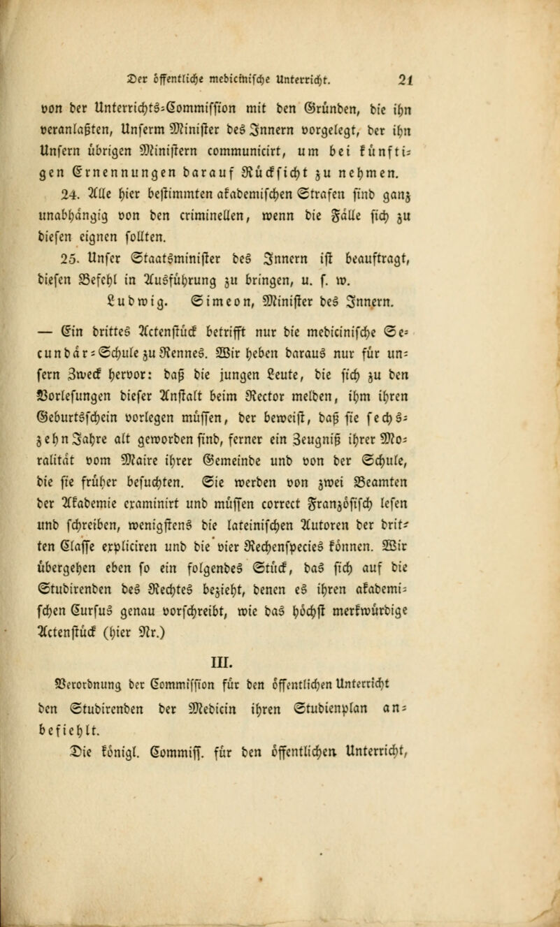 von ber Unterrid)t3:G>ommiffton mit ben ©rünben, bfc ifjn veranlagten, Unferm Wlinifttv be3 Snnern vorgelegt, ber ifm Unfern übrigen ^iniftern communicirt, um bti fünfte gen Ernennungen barauf Svucfftd)t $u nehmen. 24. 2CUe f)icr be|rimmten afabemifdjen Strafen ftnb ganj unabhängig von ben criminellen, rvenn bie galle ftcr; ju tiefen eignen foilten. 25. Unfer StaatSminijter be§ Snnern ijr beauftragt, tiefen SSefcrjl in 2£u6füj)rung $tt bringen, u. f. w. £ubroig. S im eon, 9)?inijter be3 Snnern. — Ein brttte^ 2(ctenjfttcf betrifft nur bk mebicinifdje <5e* cunbdr-Sd?ule ju9?enneS. 2Bir fyeben barauf nur für un= fern 3tvecf hervor: baß bk jungen 2eute, bie ftd) §u ben 53orlefungen biefer #njralt beim 3?ector melben, ifym it)ren ©eburtSfdjein vorlegen muffen, ber berveitf, baß fie fed)3- §ef)nSa^re alt geroorben ftnb, ferner ein 3eugnig ir>rer 9tto; ralitat vom 9ftaire tfyrer ©emeinbe unb von ber Schule, bie ftc früber befugten. Sie werben von groet Beamten ber llfabemie craminirt unb muffen correct Jrangoftfcr; lefen unb fcfyreiben, rvenigftenS bie lateinifdjen Tutoren ber brit^ ten dlaffe ervliciren unb bie' vier 9?ed)enfpecieS fonnen. SBir übergeben eben fo ein folgenbeS Stücf, ba$ fiel) auf bie Stubirenben be3 $Red)te$ be$ief)t, benen eS ir)ten afabemi- fdjen @urfu» genau vorfcfyreibt, roie ba$ \)bd)ft merfwürbige tfctenftücf (l;icr 9?r.) III. Sßerotbnung ber Gommiffton für ben öffentlichen Unterricht ben Stubirenben ber Siebtem ir)rcn Stubtenvlan an = befiehlt. £>ie fönigt. Gommiff. für ben öffentlichen. Unterriebt,