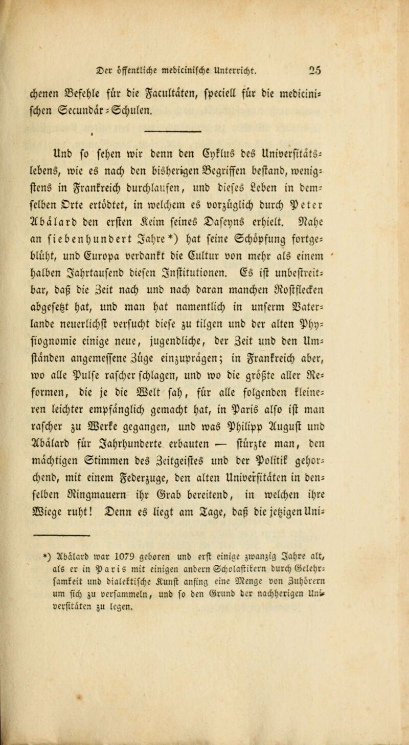 ebenen S5efef)tc für bfe Sacultdten, fpeciell für bie mebicinis fd^cn Sccuntdr = <Sd)ulen. Unb fo feljen wir benn ben GpfluS be3 UntüerfttdtS- lebend, wie e§ nad) ben bisherigen Gegriffen beftanb, wenige ftenS in Sranfreid) burd;laufen, nnb tiefet Zcbtn in bem- felben £rte ertobtet, in welchem e£ üorjüglid) buret) 9)eter 2tbdla rb ben erjlcn Äcim feinet £afer;n3 erhielt, dlaijc an ftebenfyunbert S^r)re*) t)at feine (5d)6pfung fortge- blül)t, unb Europa üerbanft bie dultur üon meljr als einem falben 3al)rtaufenb tiefen Snjlitutionen. (53 ift unbcpvcit= bar, ba$ bk 3eit nad) unb nad) baran manchen Rojlfleden abgefegt tyat, unb man kjat namentlich in unferm 23ater= lanbe neuerlid)jl oerfucfyt biefe $u tilgen unb ber alten 9*%= ftognomte einige neue, jugenblicfye, ber 3eit unb ben Um- (lanben angemeffene 3üge einzuprägen; in granfreid) aber, wo alle 9)ulfe rafd;cr fctylagen, unb wo bie grojste aller $e= formen, bie je t>it Seit fal), für alle folgenben fleinen ren leichter empfänglich gemacht fyar, in 9)ari3 alfo ift man rafdjer ^u SBerfe gegangen, unb waö *Pl)ilipp 2(ugujl unb #bdlarb für Safjrfyunberte erbauten — jrür$te man, ten madjttgen Stimmen be§ 3citgeiffe3 unb ber ^olitif gel;or; d;enb, mit einem geber^uge, ben alten Unioerfttdtcn in ben^ felben Ringmauern iljr ©rab berettenb, in welchen iljre SSicge rul)t! £>enn e$ liegt am Sage, baß bie jc£igenUni; *) tfbälarb ir-ar 1079 geboren unb erft einige srcanjig %at)rt alt, al§ er in sparU mit einigen anbern ©d;claftii:ern burrf) ©eletjr: famfeit unb biakftifrfje Äunjt anfing eine SRenge von 3ur,orern um fid) 5U oerfammeln, unb fo ben ©runb ber nad^crigen Uni* oerfitaten ju legen.