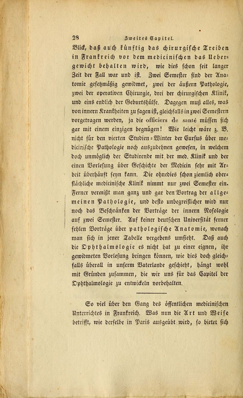 £3licf, tag aucr) fünftig ba$ dMrurgtf$c treiben in granfreicr; vor bem mebictnifdjen baS lieber- gewicht behalten wirb, wie bieS fcrjion feit langer 3*it ber Jaü war unb ifr. 3wet ©emefrer ftnb ber 2Cna- tomie gefefcmdßig gewibmet, $wei ber dufjern ^atljologte, jwei ber operativen ßljirurgie, brei ber d>irurgifcr>en Älimf, unb ctn£ enblzct) ber @eburt3l)ülfe. dagegen mu$ ailz$, roa$ von innern jvranf leiten ju fagen i|r, gleichfalls in jwei ©emejrern vorgetragen werben, ja bie officiers de sante muffen ficr; gar mit einem einzigen begnügen! 2Bie leicht wäre 5. 25. nict>t für ben vierten ©tubien - SBinter ber @urfus> über me- bicinifebe $atl)ologie noer) auSsubcbnen gewefen, in welchem bod> unmöglich ber ^tubirenbe mit ber meb. Äu'mf unb ber einen 23orlefimg über ©efcbicfyte ber Sftebtcin fefyr mit Ar- beit überlauft fetm fann. £)ie ofyncbieS fct)on jiemlicb ober* f!dcl)lid)e mebicinifebe Älinif nimmt nur %mi ©emefrer ein. ferner vermißt man ganj unb gar ben Vortrag ber allge- meinen tyatt)ologie, unb be|to unbegreiflicher wirb nur noefy ba$ S5efd)rdnfen ber Vortrage ber innern 9fafologie auf %wi ©emefrer. 2luf feiner bcutfd>en Umverfttdt ferner fehlen Vortrage über patfyologifdje Anatomie, wonach man ftd> in jener Tabelle vergebend umftebt £)aß aud) bie £>pl)tl)almologte e3 ntcfyt l>at ju einer eignen, i$t gewibmeten 23orlefung bringen fonnen, wk bieS bodf) gleich- falls überall in unferm 23aterlanbe gefeilt, bangt wofyl mit ©rünben jufammen, tk wir uns für ba$ Kapitel ber £)pb;tl)almologie gu entwickeln vorbehalten. <&o viel über ben ©ang beS öffentlichen mcbicinifdjcn Unterrichtet in Sranfreid). 2öa3 nun \)k #rt unb SBeife betrifft, wk berfelbe in ?ari$ an§$zübt wirb, fo bkkt fttfy