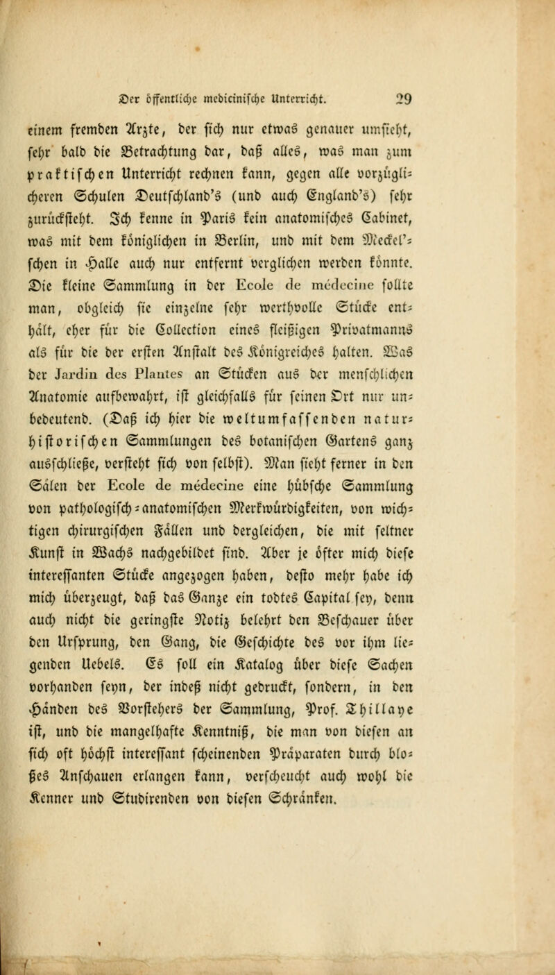 tintm fremben Ärjtc, ber fiel) nur ztxva$ genauer umftebt, fef)r balb bie Betrachtung bar, baf? alles, wa3 man ^um praftifdjen Unterricht rechnen fann, gegen ade uor$ügli= eueren Schulen £>eutfd>lanb'3 (unb aud) ßnglanb'ö) fefyr gurücf|tcl)t. Scf? fenne in tyaxi$ hin anatomifd)c£ ßabiner, wag mit bem f6nigitd?en in Berlin, unb mit bem Riedel'; fd)en in £alle aud) nur entfernt ücrglicbcn werben fonnte. JDte fleine Sammlung in ber Ecole de medecine follte man, obgleich ftc ctnjchic fetjr wertvolle Stüd'e ent; \)ält, ct)er für bie ßollcction cincS fleißigen ^Privatmanns als für bte ber erjlen 2Cn|Talt beS Äünigreid;e3 galten. 2ÖaS ber Jardin des Planten an Stücfen au$ txx menfcfylidjen Anatomie aufbewahrt, ijl gleichfalls für feinen Ort nur «n- bebeutenb. (£>af? id) t)kx bk weftumf äffen ben natux- fytjiorifcfyen Sammlungen beS botanifd;en ©artenS ganj ausfließe, t>crftef)t ftd> t?on felbji). $)lan ffefjr ferner in ben <&äkn ber Ecole de medecine eine fyübfdje «Sammlung *>on patfyologifd) * anatomifd?en 5D?erfwürbigfeiten, üon roid)^ tigen d)irurgifd)en Sdlfen unb bergleidjen, bie mit feltner ^un(! in 2öad)S nad)gebilbet finb. 2(ber je öfter tnid) biefe tnterefjanten Stücfe angezogen fyabcn, befro mein* fyabi \d) tnid) überzeugt, ba$ baS ©anje ein tobteS Kapital fep, beim aud) nid)t \)k geringste 9?oti$ belehrt ben Schauer über ben Urfprung, ben @ang, ^k dtefd)id)te beS üor if)m tie- genben UebelS. d$ foll dn Katalog über biefe Satyrn ttorfyanben ferm, ber inbeg nid)t gebrueft, fonbern, in bm *£>dnben beS SBor|tel)erS ber Sammlung, ^rof. Zf)illat)t i|r, unb tk mangelhafte Äenntnig, bie man t>on biefen an ftd) oft fyodjjt intereffant fdjeinenben Präparaten burd) blo* ßeS 2lnfd)auen erlangen fann, t>erfd;eud?t aud) wol)l bie Kenner unb Stubirenben oon biefen Scfjrdnfen.