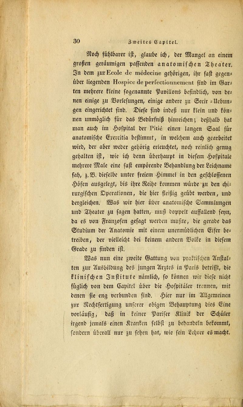 ^odf) fübfbarer i% glaubt id), ber Mangel an einem großen geräumigen paffenben anatomifeben Sweater. 3n bem jurEcole de medecine gehörigen, t'br fajl gegen- über (iegenben Hospice de perfectioniiement ffnb im ©ar- ten mehrere Heine fogenannte ^Par>illonS beftnblid;, oon be- nen einige ju SBortcfungen, einige anbere 51t ©ectr - Hebun- gen eingerichtet ftnb. £)iefe ftnb tnbefj nur ffein unb fon- nen unmöglich für t>a$ SSebürfmfj l)tnreic^en; bcföalb fyat man auö) im vgwfpital ber Pitie einen langen <&aat für anatomifebe (£revcttia benimmt, in welchem aueb gearbeitet wirb, ber aber weber gehörig erleuchtet, noeb rcinlid; genug gebalten tfl, mc tcb tenn überbauet in biefem ^ofpitale mebrere Wlak eine faft emporenbe SBebanblung ber ßeiebname fab, §• S5- biefelbe unter freiem #tmmef in ben gefcbloffenen $6fen aufgelegt, bi$ ibre^cilje fommen würbe ju i>m fyi- rurgifeben Operationen, bk bier fleißig geübt werben, unb bergleicben. SßaS wir t)kv über anatemifebe Sammlungen unb Zfytatex $u fagen bitten, muß boppett auffallenb fepn, t>a e£ tton gran^ofen gefagt werben mußte, bie gerabe ba$ <5tUi)ium ber Anatomie mit einem unermublicben (Sifer be* treiben, ber oielleicbt bei feinem anbexn SBotfe in biefem ©rabe ju ftuben ift. 5Ba3 nun tim ^witt ©attung öon prci^ttfd>en Unflat- ten gur 2CuSbilbung be$ jungen 2trjtc^ in ^art'3 betrifft, bie fHntfer)en Snfütute namlicb, fo fonnen wir biefe nicht fttglicb t>on bem (Sapttcl über bie Jpofpitdler trennen, mit btmn fte eng tterbunben ftnb. $ier nur im allgemeinen pr Rechtfertigung unferer obigen Sebauptung \)k$ dint oorlduftg, baß in feiner $)arifer Älintf ber ©d;üler trgenb jemals einen freantm felbft 51t bcbanbeln befommt, fonbern überall nur 51t fcl)en bat, \vk fein 2ebrer eSmacbt