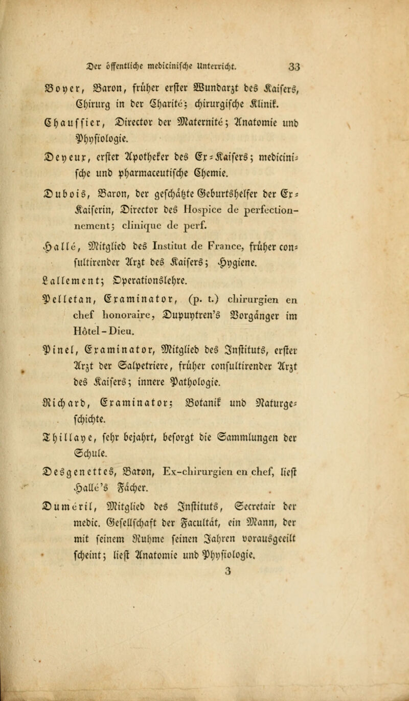 £5ot)er, SBaron, früher erflcr SBunbarjt be§ -Staiferei, Cibirurg in ber Qfyarite: d)irura,ifd)e Älinif. Gfyaufficr, 2)irector bei 9flatcrnite; Anatomie unb ?)f)t)fto(ocjie. X)et)cur, erfter 2C^>ot^cFer be3 (£r-£aifer3; mcbictnf- fcfyc unb pfyarmaceutifcfye Chemie. £)uboi£, SSaron, ber a,efd;dfete ©eburt3f)e(fer ber (5r^ Äaifcrin, £)irector beS Hospice de perfection- nementj clinique de perf. $allv, $?tt(jlieb be3 Institut de France, früher con* fultirenber 3(r5t be3 ÄaiferS; ^pcu'ene. £ allem ent; £>peration3lel)re. ^eHctan, Sramtnator, (p. t.) Chirurgien en chef honoraire, £)uput)tren'3 Vorgänger im Hotel-Dieu. 9>inel, (Sraminator, 9ftitc]lieb be§ SnftttutS, er|ler 2Crgt ber ©alpetriere, früher confultirenber 2Trjt be3 ÄaiferS; innere ?)atf)oloc]ie. ffttcfyarb, ^raminatorj Sotantf unb 9?atura^ fd;id)te. £f)tllat)e, fefyr bejahrt, bcforcjt bfc Sammlungen ber ©c&Ufe. £)e3a,enette§, Saron, Ex-chirurgien en chef, lief! £atle'3 gdd>er. £)umeril, S^itglieb be$ SnjfttutS, ©ecretair ber mcbic. ©cfeüfcfyaft ber gacultdt, ein 9J?ann, ber mit feinem $ul)mc feinen Saferen »orauScjeeilt Weint; lieft Anatomie unb ^byfiologie. 3