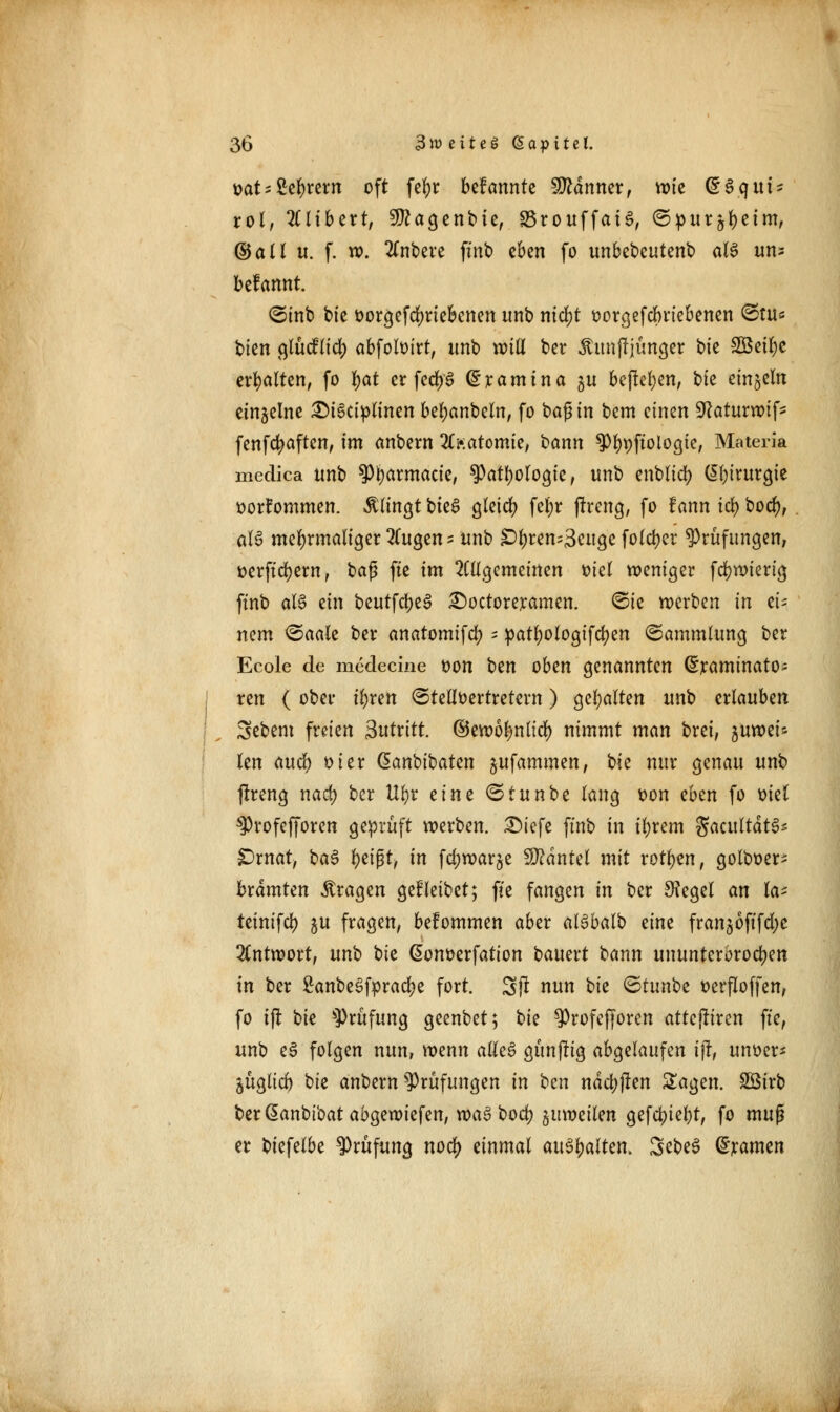 üat; 2el)rem oft fc^r bdcmnti Scanner, wtc dSqtti* rol, 2Clibert, 9ttagenbie, SSrouffaiS, ©pur^ctm, ©all u. f. ». tfnbere ftnb eben fo unbebeutenb aB un= befamtt. ©inb bte &orgefd)rieknen unb ntdjt oorgefcbriebenen ©tu« bien glücHicl) abfoloirt, imb will ber Äunfrjünger bte SBeifyc erhalten, fo fyat er fed)6 ^ramtna gu befielen, bte einzeln einzelne £>i3ciplinen bezaubern, fo baß in bem cimn üftaturwif* fenfcfyaften, im anbern 20;atomie, bann ^bpffotogie, Materia medica unb s]3barmacie, spotfMrtogi«, unb entließ (I^trurcjic oorfommen. klingt bieg gleich fel)r jtreng, fo fann tc^ bocfy, al§ mehrmaliger fingen* unb £)l;ren=3cuge folcfyer Prüfungen, oerftcfyem, baß fte im allgemeinen viel weniger fcfywierig ftnb aU ein beutfcbeS £>octoreramen. ©ie werben in ei- nem ©aale ber anatomifd) - patljologtfcfyen ©ammlung ber Ecole de medecine oon Un oben genannten ©raminato^ ren ( ober t^ren ©telloertretern) gehalten unb erlauben Sebem freien antritt, ©ewolmltd) nimmt man brei, juwet* len aucfy oier danbibaten jufammen, bte nur genau unb jtreng nact) ber Ufyr eim ©tunbe lang t>on eben fo otel ^rofefforen geprüft werben. £)iefe ftnb in tljrem gacultätS* &xnat, ba$ t)ti$tf in fd;war^e Hantel mit rotten, golboer- brdmten fragen gefleibet; fte fangen in ber Sftegel an la* teinifd) ju fragen, belommen aber alSbalb eine fran$öftfd;e Antwort, unb bte ßonoerfation bauert bann ununterbrochen in ber £anbeSfprad)e fort. Sft nun tit ©tunbe oerfloffen, fo i(l hk Prüfung geenbet; t)k ^Profefforen attcjliren fte, unb eS folgen nun, wenn adeS günftig abgelaufen ijr, unoer* äüglid) bte anbern Prüfungen in ^m ndcbjten Sagen. Sßirb ber@anbibatabgewiefen, wci§ t>oct> juweilen gefctyie&t, fo muß er btefelbe Prüfung noci) einmal anhalten. ScbeS gramen