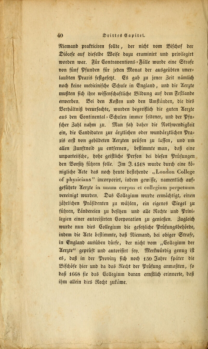 Sftemanb prafticiren follte, ber nitfyt vom SSifcfyof ber £>iocefe auf biefelbe SBeife ba^u eraminirt unb prioilegirt werben war. $ür Kontravention^ s gdlle würbe eine ©träfe von fünf sPfunben für jeben 9ttonat ber ausgeübten uner- laubten $rari3 feffgefe&t. Q*& gab %u jener Seit ndmlicfy noef) feine mebicinifcfje ©djjule in Knglanb, unb bie 2(erjte mußten ftd> ifjre wiffcnfcfyaftlicfye 83ilbung auf bem gejllanbe erwerben. 35et ben jtoflen unb hen Umffdnben, bte bk$ 23erl)dltniß tterurfacfyte, würben begreiflich bie guten 2ler^tc au§ hen kontinental - ©spulen immer feltener, unb ber $)fu- fcfyer 3al)l nafym 5U. $Jlan fal) bafyer bte Üftotljwenbigfeit ein, bie Kanbibaten jur drjtlidfjen ober wunbar^tlicljen $ra- xi$ erjl t>on gebilbeten ^erjten prüfen ju laffen, unb um allen Sunftneib %u entfernen, bejh'mmte man, baß eine unparteiifcl;e, tyofyt geijluclje ^erfon bei biefen Prüfungen hen 23orft& führen folle. 3m 3.1518 würbe buref) eine fo- niglicfye %eie ba3 noefy fyeute beflefyenbe „London College of physicians tncorporirt, inbem gewtffe, namentlich) aufs geführte 2Cerjte in unum corpus et collegiuni perpetuum vereinigt würben. £)as> Kollegium würbe ermächtigt, einen jdtyrlicfyen 9)rdftbentcn 51t wallen, ein eigenes (Siegel ju führen, Zaubereien $u beft^en unb alle dlefyte unb Privi- legien einer autoriftrten Korporation gu genießen. Sugleid) würbe nun bteS Kollegium hk gefe^lic^e $rüfimg3bel)6rbe, inbem hk 2tcte befummle, baß Sftiemanb, bei obiger ©träfe, in ©nglanb ausüben bürfc, ber nicljt vom „Kollegium ber SCer^te geprüft unb autoriftrt fep. 9tter£würbig genug ijt e3, ba$ in ber $rooin$ ft$ nodi) 150 3al)re fpdter bie 25ifd)ofe l)kx unb ba ba$ 3ied;t ber Prüfung anmaßten, fo ha$ 1668 fie ba§ Kollegium baran ernjllicl) erinnerte, baß tym allein hkö Slefyt jufdme.