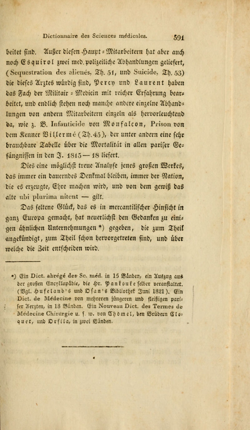 freitet finb. 2Cugcr tiefen ^aii^t = Mitarbeitern r)at aber aucr) nocf) (£Squirol jroei rneb. polt'5ettid)c 2(br;anblungcn geliefert, (Sequestration des alienes, Sfy. 51/ unb Suicide, &I). 53) bie biefcS Erstes roürbig finb, $crci) unb Laurent fyabtn ba$ gad; ber SÄtßtafr - Siebtem mit reicher (Erfahrung bear- beitet, unb enblicb flehen nod) mam!;e anbere einzelne 2tt>f)anb- hingen üon anbern Mitarbeitern einzeln al$ fjcruorteucfytenb fea, rote 5. 25. Infanticide oon Monfalcon, Prison t>on bem Kenner 23tHerme (St;.4.5)/ ber unter anbem eine feljr braudjbare Tabelle über ^U VRoxtalität in allen parifer @e- fdngnifjen in ben 3. 1815—18 liefert. SMeS eine moglidjft treue #nalt)fc jenes großen SBcrfeS, fca£ immer ein bauernbe» £>enfmal bleiben, immer ber Nation, fcie eö erjeugte, @1;re mad;en rcirb, unb t>on bem gcraijj ba3 alte abi plarima nitent — gilt. £aS feltcne ©lücF, ba$ e$ in mcrcantilifcr;er vg>tnftd)t in gan$ Europa gemad;t, t)at neuerlich bm ©ebanfen ju eint* gen dr)nltd?cn Unternehmungen*) gegeben, bie 311m Ztyit angefunbigt, 511m Ztyil fdjon hervorgetreten finb, unb über weiche bie 3*it entfdjeiben roirb. *) ©in Dict. abrege des^ Sc. med. in 15 SBinben, ein #u$$ug au* ber großen (Snc^flopäbie, bie £r. ^oncoule felber öeranftaltet. (SSÖ(. £ufelanb:ö unb Dfan'S SSiblt'otlje! 3uni 1821). (Sin Dict. de Medecine con mehreren jüngeren unb fleißigen pavU fer bersten, in 18 SScinben. Gin Nouveau Dict. des Termes de Medecine Chirurgie u. f \v. »on ©$ömel, ben SSrubern ÖUs quet, unb JDrfiU/in ä»ci SSSnben.