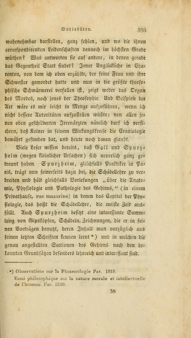 wahrnehmbar barftcüen, gang fcf;len, unb reo bte ifcnen correfponbirenben 2eibcnfd;aften bennod; im beeilen ©rabc n>utl;cn ? SSaS antworten fte auf aribere, in betten gerate ba^ ©egentr-eil &tatt ft'nbet? genet Unglucflicfye in Gfja- renton, oon bem iö) oben erjagte, ber feine grau unb ihre <5cf)wefrcr gemorbet (jatte unb nun in bi'e größte t; p&ifcfye (Schwärmerei oerfaden iff, jeigt webet ba3 £rgan be6 SDfcrbcS, noef? jenes ber ^eofopfyie. Unb SBeifpiele t-cr Xtt rodre e3 mir tctcr>t in Sttcngc aufzuführen, wenn id; nid)t beffere Autoritäten auf^ufreüen Wußte; twn dien je- nen oben geföilberten Smnclt&ten ndmlicr/ barf icf) oerft- cfycrn, \?a$ deiner in feinem SBtrFtmgSfretfe bie ßraniologie bewahrt gefunben hat, unb f)eute nod? taran glaubt. £3ie(e fcefet nriffen beteltS, bau (Sali unb (tynrgi r)ctm (wegen fleinlid)cr Urfa$en) }id) neuerlich gefaj ge= trennt I;aben. (Spurj^etm, gldcfcfaffS $rafttfet in f)cu ri3, tragt nun feinerfeits ba5U bd, i>k ©djdbellcfjre ju üer^ breiten unb fydlt gleichfalls 23orlefungen „übet tie Anatom mie, ^^ftologie unb ^Patfyologie beS ©c^irn»,'' (in einem sprfoat&aufc, rue mazarine) in benen baS Saptte! ber spijtts ftologie, ba$ fyeipt bic ©d;abellcbrc, bfe meiftc B^t auf- füllt. 2(ud) ©purjfyctm beftöt eine intcreffante Samm; lung oon ©ipefopfen, (£d;dbeln, 3eid;nungen, tie er in }\i= nen SBortrdcjen benutzt, beren 3n$aft man oor.^üglicr; au$ feinen legten ©djriften fennen lernt*) unb in wckfycn tk genau angefrcliten Sectionen bc§ ©ebirnS nad; ben be* kannten ©runbfdfcen befonbert lei;rreicr; unbintercfKmtfinb. *) Observation sur la Phraenolcgie Par. 1818. Essai philosophujue sux la nature morale et inteliertnellc de l'homme. Par. I 38