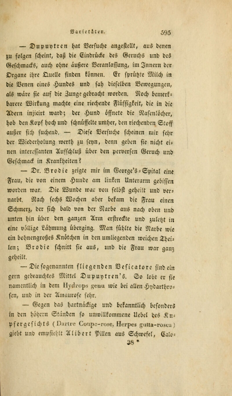— Dupuytren f;at 23erfud>e angeftellt, ai:3 tonen ju folgen fcfyeint, baß bie dinbrücfe be3 @erud)3 unb tc5 ©efcfcmacfS, ciud) o^nc aufere Scranlaffung, im Snncrn ber Organe ifyre Quelle ftnben fonnen. (*r fprüfctc 9)cilcr; in bte 23enen eine» jpunbeS unb fafy biefelben ^Bewegungen, als wäre ftc auf bte 3unge gebracht werben. Üftocr; bemerk barere 2Birfung machte eine riecfyenbe glüfftgfat, bie in bte 2£bem tnjicirt warb; ber Sjnnb öffnete bic sftafenloc&cr, fyob ben .Stopf t>od? unb fdmüffclte untrer, ton rtedjenben (Stoff außer fiel; fucl;eub. — &it\t 33erfucr)e fcr>etnen mir fetyr ber SBicbcrfwluna, wertl) 5U fcpn, benn geben ftc nid)t et* nen tntcrefjanten 2iuffd;lu$ über ben peroerfen ©erucr; m\) ©cfcrjmacf in Äranfycitcn? — £>r. Srobic jeigte mir im ©eorge'3 = (Spital eine grau, bic oon einem $unbc am Knfeu Unterarm gebijjen worben war. Die SÖunbe War oou felbjt geseilt unb ver- narbt. ^acr> fcd)§ SBecfjen aber btfam bic grau einen ©cfjmcrj, ber fiel? balb von ber üftarbe au$ naty oben unb unten fyin über ben ganjen Zxm erjtrecfte unb julcfct in eine oMlige Sä>nung überging, ffian füllte bic üflarbe wie ein bebnengrojkS ßnotcfyen in Hn umliegenben weichen 3^et* Jen; S3robte fdmitt fic 011$, unb bic grau war gan$ geseilt. —- £te fogenannteu fliegenben Seficatore ftnb ein gern gebrauchtet SRittel Dupuytren'5. So lobt er ft« namentlich in bem Hydrops geuu wie bei allen v£)pbartbre>; fen, m\\: in ber Xntaurofc fer)r, — Segen bau r)artnäcfige unb bcFanntlict) befonber» in ben (jtycrn ©tdn&en fo unwillkommene Hebel bcS ätt* pfergcfid;t6 (Darire Coupc-rose, Herpes gutta-rosca) cjiebt unb empftcfcJt Gilbert Rillen auö ©c&rocfel, ffafo* 38 *