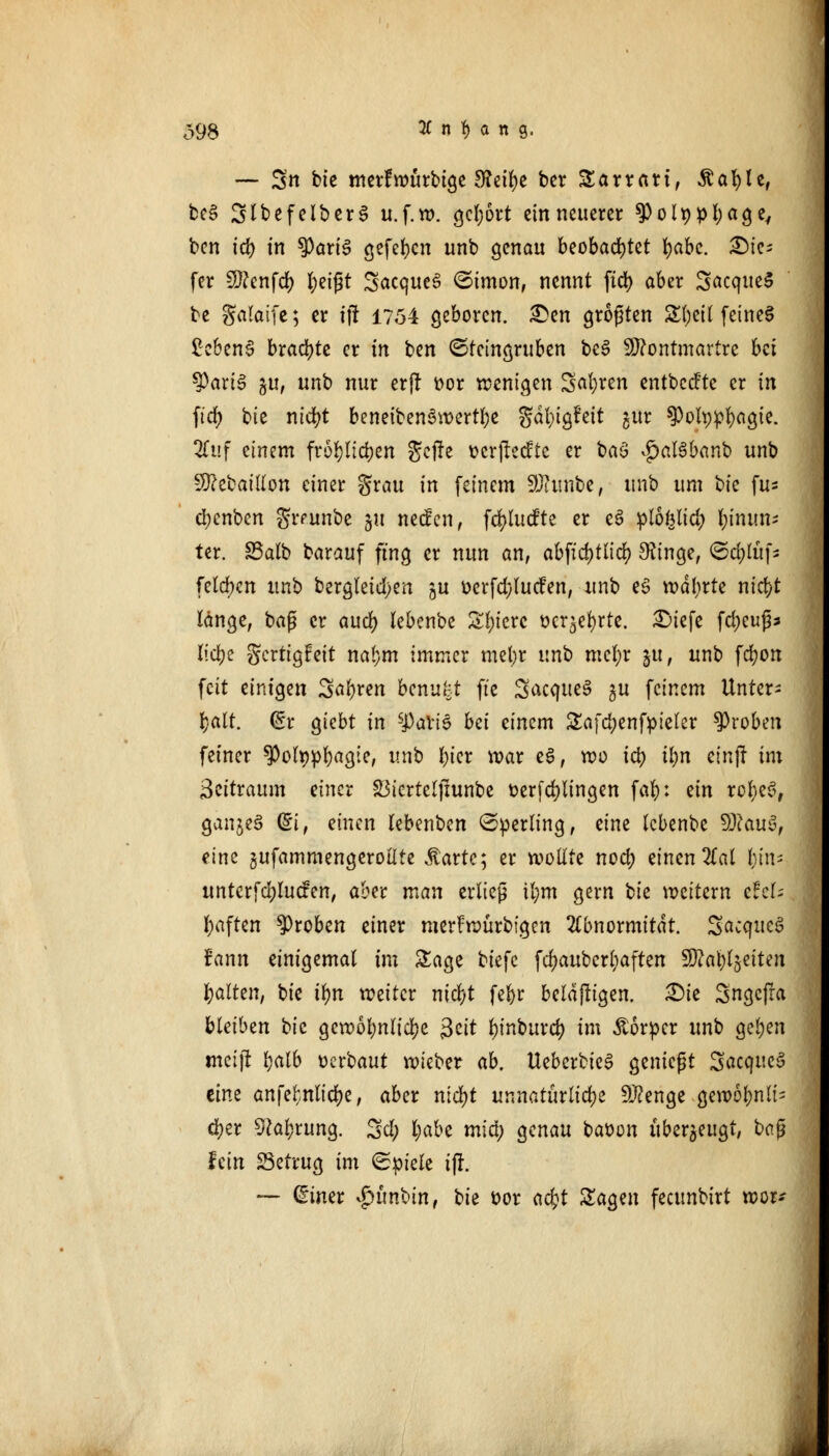 o98 Anfang. — S» bie merfwürbtge 3?eil)e ber Sarrart, Äafyle, be3 SlbefelberS u.f.w. gcl;6rt ein neuerer ^) o11> pl;ag ey ben id) in $Pari3 gefefycn unb genau beobachtet fyabc. tie- fer Menfd) tyeift SacqueS <5imon, nennt ftd) aber 3<*cque3 be galaife; er ift 1754 geboren. £en größten 3$etf feines £eben$ braute er in ben ©{eingruben bc$ Montmartre bei tyaxiB gu, unb nur er|f Dor wenigen Safyren entbeefte er in ftd) bie nicr>t beneibenSwertl;e gäfyigfeit jttr spotypfyagte. 3Tuf einem fr6r)Iicr;en geffe ocr]lecctc er baö $al3banb unb Mebaillon einer grau in feinem SUiimbe, unb um t>k \u* cl)enben grrunbe §u neefen, fcfylucfte er e3 plofelid) tynmt* ter. SSalb barauf fing er nun an, abfid)tlid) 9ftnge, ©d;lüf* felcbcn unb bergleid)en ju oerfd;(ucfen, unb eS wdfyrte ntc^t länge, baß er aud) lebenbe Spiere ocr^efyrte. £>iefe fdjeuß* Itdje gerttgfeit nal)m immer mel;r unb mcf;r |tt, unb fcfyon feit einigen Sauren benukt fte SacqueS gu feinem Unter- halt. (£r giebt in sJ3arie bei timm &afd;enfpieler groben feiner $olwpl)agte, unb l)ier war e3, wo tct> Ü)n einjr im $zitvaum einer Söicrteljtunbe t>erfd)lingen fafy: ein rofyeS, ganje§ Q£i, einen lebenben ©perling, eine lebenbe Mau3, eine gufammengerollte Äartc; er wollte nod) einen 2Cal l)in- unterfd;lucfen, aber man erließ il;m gern tk wettern efek haften groben einer merfwürbigen Abnormität. Scicqueg fann einigemal im Sage biefc fdjaubcrljaften Ma^ljeiten galten, bie tyn weiter nid)t fefyr beläftigen. 2)ie Sngefra bleiben i>k gewöhnliche $zit l)inburd) im Äorpcr unb gel)en meijt l;alb oerbaut wieber ab. UeberbieS genießt 3«cqitc§ eine anfefcnlic&e, aber ntd)t unnatürliche Menge gewöhnli- cher 9cal)rung. %d) l;abe mid) genau baüon überzeugt, baß hin S3etrug im ©piele iff. — Griner £ünbin, \)k t>or ad)t Sagen feeunbirt wor-