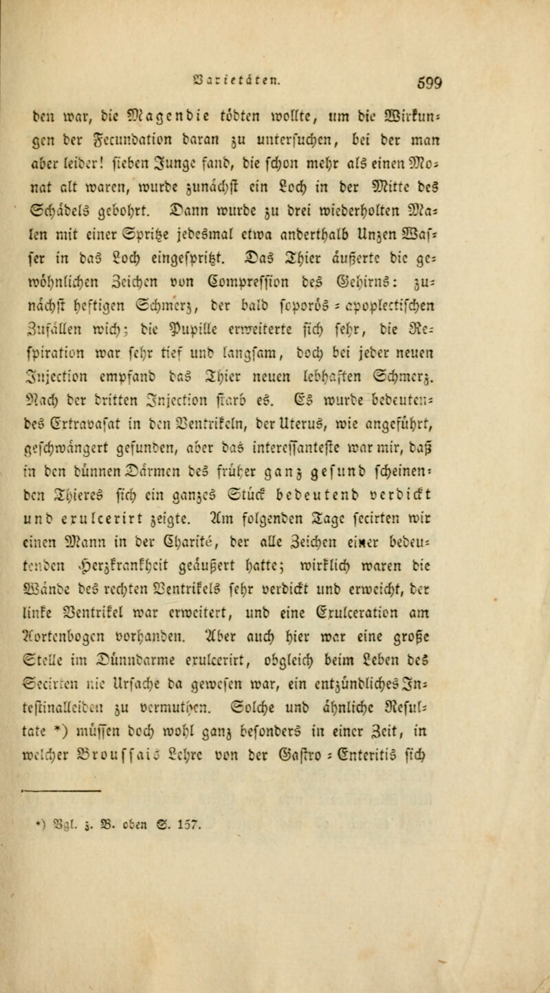 ben war, bte fragen bie tobten wollte, um bie SKrfan' gen ber Jecunbation baran $u uurerfudjcn, bei ber man Oberleiber! fieben Sunge fanb, bte fd;on mel;r als einendes nat alt waren, würbe jimdchft ein Sccr; in ber Dtttte be$ ®$£bell gcboljrt. £ann würbe 511 brei wieberfyolten -2Va= len mit einer ©prifce jebeSmal etwa anbert^alb Un$en Sßaf* fer in ba3 £ocr; eingefprifet. £a$ 2f)icr Pufferte bic ge= toof)nlid)tn 3cict)cn ton Gomprefpon bes ©ettrnS: 3U= nddr>fr heftigen <2d)mer$, ber halb fcporoS = apoplecttfdjen Sufdtten »fdjj; btc fhipißc erweiterte per) fefcr, bte 9t<- fpiration war fcljr tkf unb langfam, bccl; bei jeber neuen Snjectioti empfanb czZ 2t)ier nmen lcbb:.,ten Stymcr}. Jfcacb bor Dritten Snjection (färb eS. ßo würbe bebeuren* beS drtraoafat in ben :^enrrir\in, ber UteruS, wie angeführt, gcfcr;wdngert gefunden, aber ba$ intereffantepc war mir, fca§ in ben bünnenCarmen be£ früher cjanj gefunb fd>etnen- ben Stieres per; ein ganzes ©töd bebeutenb öerbitft unb crulccrirt seigte. 2(m folgerten Sage feeirten wir einen SD^anti in ber Gl;arite, ber alle 3*icf)cn einer b^ni- (enbetl .pcr$franfI;cit gedupert hatte; wtrflier) waren bie ££änbc beS rechten SSentrtfelS fef)r oerbtrft unb erweicht, bei Knfe SSentrtfeX war erweitert, unb eine Crrulceration am Aortenbogen oor^anben. 'tfber and) r>tcr war eine grofsc CteUe im Stfumbarme erulcerirt, obgleich beim 2eben beS ©ccirren nie Urfadje ba gewefen war, ein cnt$ünbü'cr;e6 3ns Itfiinattetbea $u ocrmut(>cn. (Solche unb dr)nlfdr)c $eful= täte *) muffen beer; roor;! ganj befonberS in einer 3cit, in welker SBretiffatS 2cl;rc von ber ©apro'*Snterttt'6 ftd? . 5. SS. ob« 8. 157