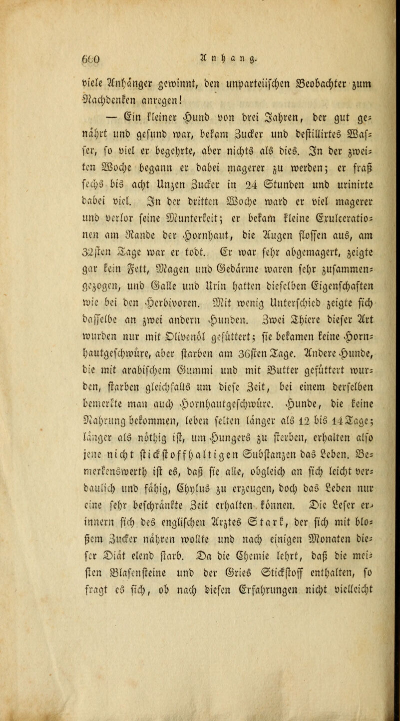 Diele 2Cnl;artgeir gewinnt, ben umparteitfcfyen 23eobacf)ter gum 9faci)benfen anregen! — din Heiner $unb fcon bret Sauren, ber gut ge- narrt unb geftmb war, befam 3ucfer unb bejIittirteS 2Baf- fer, fo Diel er begehrte, aber nichts als bte6. 3n ber jwct's ten SBodje begann er babei magerer gu werben; er frag fe#.§ big ad;t Unjcn 3ucfcr in 24 <5tunben unb urtnirte habä tncl. 3n ber britten SBoc&e warb er Diel magerer unb üerlfor feine Sftunterfeit; er befam Heine ©rulceratio- neu am Sfanbe ber £ornl)aut, bie 2(ugen floffen au§, am 32ftcn Sage war er tobt. (£r war fel;r abgemagert, geigte gar hin $üt, 3}?agen unb ©ebdrme waren fefyr gufammen- gebogen, unb ©alle unb Urin fyatkn biefclben Eigenfcfyaften wie bei ben ^erbitteren. $Rit wenig Unterfcl;icb geigte ft'cr; bafjfelbc an gwet anbern Junten. 3wet Spiere biefer %xt wuvbm nur mit Dlibcnol gefuttert; fte befamen feine ^orn- l)autgefd)würe, aber flarben am 36(!en Sage. Rubere #imbe, bie mit arabifdjem ©itmmi unb mit »Butter gefüttert wur= ben, ffarben gleichfalls um biefe §tit, bei einem berfclben bemerke man and) v£>ornl;autgefd)WÜre. .£)unbe, bk feine 9tal)nmg bekommen, leben feiten langer aU 12 bis 14 Sage 5 langer als n6tl;ig ijr, um £>ungerS gu (reiben, erhalten alfo jene nicr;t (lief ft off l) alt igen ^ubjlangen baS 2eben. £3es merfenSweitl) tfr eS, baß fte alle, obgleich an ftd> leicht »er- baitlicb nnb fäfyig, @l;i)luS gu erzeugen, bod; baS Ztbm nur eine fefyr befc^rdnfte 3ctt erhalten fonnen. £>ic ßefer er> innern fni) beS englifd)en 2lrgteS ©tarf, ber \id) mit blo* gern 3ucFer ndl;ren wollte unb naef) einigen Monaten tie- fer &iät elenb jlarb. £)a bie Cremte lefyrt, bap bie met'i jlcn Slafenjteine unb ber ©rieS ©tieffroff enthalten, fo fragt eS ftd;, ob naef) biefen Erfahrungen nietjt öicUcicfyt