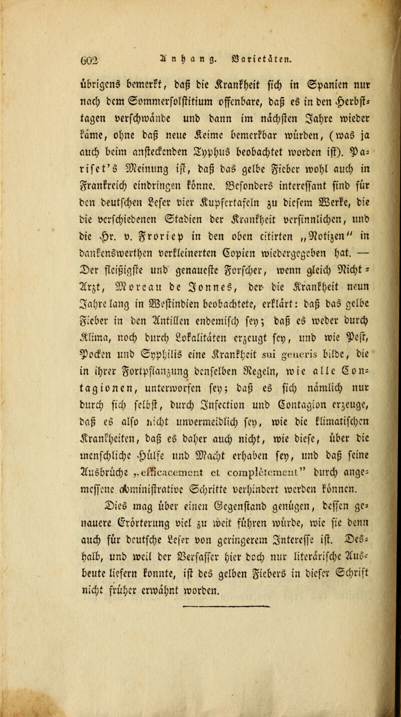 übrigens bemerk, bog bie £ran?f)eit fiel) ttt ©ganten nur nad; bem ©ommerfolfütium offenbare, bag c§ in ben |>erbjf* tagen üerfcljwdnbe unb bann im ndd^jlcn Safyre wieber Umt, o^nc bag neue Äetme bemerkbar würben, (waö ja and) beim anfteefenben £i;pl;u3 beobachtet korben ijt). ^)a- rtfcf'6 SRemung ijf, bag ba$ gelbe gieber wol)l and) in granfreidf) einbringen fonne. §3cfonber3 intereffant finb für ben beutfdjen £efcr oier Äupfcrtafcln ju biefem SBerfe, bie t^k ttcrfdn'ebencn ©tabien ber &ranfl)e& oerftnnlid;en, unb bte $r. o. groriep in bzn oben cltixkn „^oti^en in btmfen§wert$en ocrfleinerten Kopien wiebergegeben fyat. — Der fleigtgffc nn'o genauere gerfdier, wenn gletd) 9lid)t* 2Cr$t, Tlorcau bc SonneS, ber bk ßranfjett neun 3af)rclancj in 2B?|Tinbten beobachtete, erfldrt: bag ba3 gelbe gieber in t>tn Antillen enbemifd; fev>; bag e£ weber burd) ffiima, nod) burd) SoFalttdten erzeugt fet), unb wie $efr, $ocfen unb ®ypfyU§ zinz Äranfl;cit sui generis bilbc, bie in ifyrer Sortpfian^ung benfeiben Dtegcln, xoie alle ßon- tagionen, unterworfen fei;; bag %$ fid) ndmlid) nur burd) fid; felbjr, burd) Snfection unb ßontagion eräuge, bag e3 alfo mcfrt nmmnziblid) fcp, wie bie flimatifd;cn 3tranfl;eiten, bag e6 bolicr and) nid)t, xok tiefe, über bie tncnfd)lid)e £ülfe unb $?acl)t ergaben fet), unb ba$ feine 2d;e>brüd)e „dfteaeemeat et completcment burd) ange= meffene ctominijTratioe <&ö)nüz oerl;inbert werben fonnen. £>ie$ mag über zinm @egenftanb genügen, beffen ge* nauere (Erörterung oiel gu weit führen würbe, vok fte benn auefy für beutfebe £e[er oon geringerem gntereffe tft. £)e3s ^aib, unb weil ber S3erfaffer fcter bed; nur literdrifd;e 2tu3* beute liefern tonnte, i(r beS gelben gieberö in biefer 6d)rift nid;t früher crwdl;nt worben.