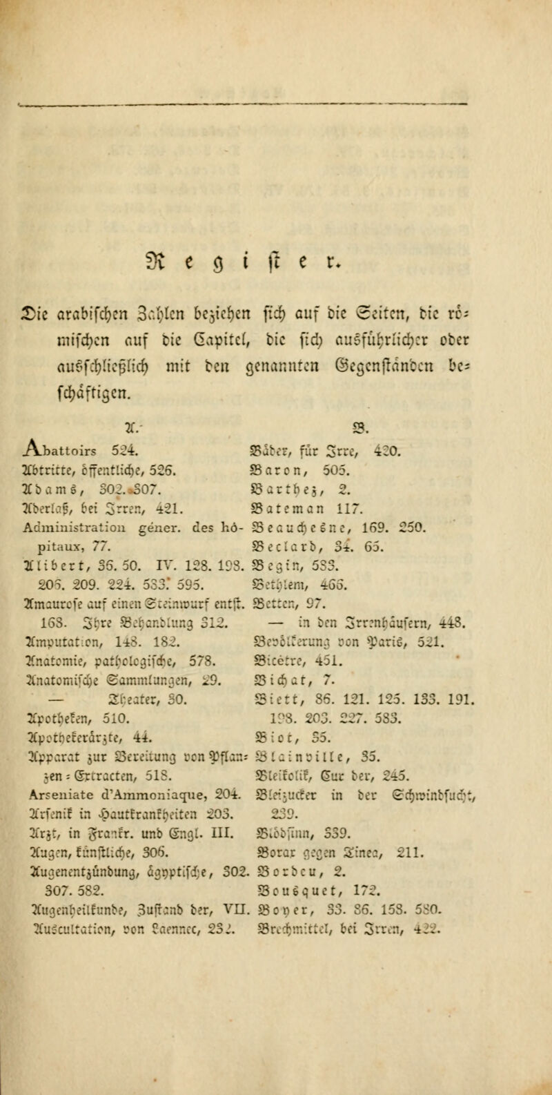 t>it arabifcfyen 3^lcn bc^icfjcn ftef) auf bfc leiten, ti: xh mtftycn auf fcte Gapttcf, tic ffd) ausführlicher ob« auöfcl)ltcp(icf) mit ten genannten ©egcnfran'ccn bc- fcfjdftiscn. */ 8. Abattoirs 524. Bäbe?, für Srre, 420, Xbtrirre, öffentliche, 525. S5 a r c n, 505. 2Cbam$, S02.»507. ©artbej, 2* jtberlaf, bei Srren, 421. SSateman 117. Administration gener. des hd- -25 e c u 0) c S n e, 169. 250. pitaux, 77. SSeclarb, 3*. 65. tfiibcrt, 35. 50. IV. 128. 198. Best*, 533. 205. 209. 224. 533.* 595. fem, 465. 2fmsurcfe auf einen ©teinmurf entf:. Betten/ 97. 153. 3$rc 8e$anbtang 312. — in ben Srrmfcäufern, 443. JCmputationy 143- 182. Bcöotfermm, Don »Paris, 521. Anatomie, pat^oloajföe, 578. Bicetre, 451. Xnatomtfaje Sammlungen, 29. S3irtar, 7. — Sweater, SO. Biett, 86. 121. 125. 133. 191. . e^en, 510. 198. 203. 227. 583. Xpotyettt&titt, 44. Biot, 35. Apparat jur Bereitung i-cn^flar.- 83latnoille, 35. ;en - (Srcracten, 515. üotif, Cur ber, 3 Arseniate d'Ammoniacnie, 204. SletJUCtet in bei* S^oriftbfttdfc Krfentl in $ättttratttyeiten 203. 239. 2Cr§t, in grantr. unb ©nal. III. Blobfinn, 339. 2Cuq.cn, fiinjtlicfje, 305. SBorar aeqen Sine:, 211. Äuaenentaünbuna, äqt)ptifd;e, 302. Scrbcu, 2. 307. 582. Bousquet, 172. Xuqenbeittunbe, Suftcmb ber, Vn. 23ooer, 33. 86. 158. 58a XuScuttation, son Säennec, 23j. Bret&mittel, bei 3rten, 422.