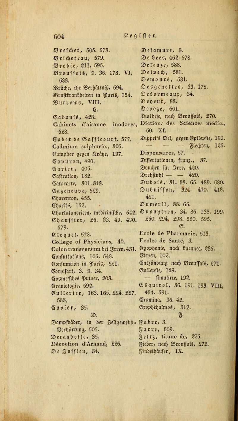 SSrefdjet/ 505. 578. SSricfyeteau, 579. S3robie, 211. 595. «BrouffaiS, 9. 36. 173. VI, 583. SSrüdK, tyv SJcr^filtnif, 594. aSrujtfranfyetten in $>ariS, 154. SSurro»S, VIII. & (Sabantg, 428. Cabinets d'aisance inodores, 528. Gäbet be ©afficourt, 577. Cadmium sulphuric, 305. dampfet gegen Är5|e; 197. Gapttron, 490. (Safter, 405. GTaftration, 182. Qatavatte, 301.313. (Sajcneuöe, 529. (S^arenton, 455. <£§arite, 152. Gfiarlatanerieen, mebiclnifdfje, 542. <5$auffter, 26. 33. 49. 490. 579. (Hoquet, 578. College of Physicians, 40. Colon transversum bei 3>n:en,431. Gonfuttattong, 105. 548. Gonfumtion in $artg, 521. (Soröifart, 3. 9. 34. (5oöme'fd)e§ ^ulüer, 203. Graniologte, 592. ©uUerier, 163.165.224.227. 583. Guüier, 35. ©. •t)ampf6äber, in ber IkftgeiwbS = Skrfyärtung, 505. SDecanboltc, 35. Decoction d'Arnaud, 226. ©c Suffte.u, 34. Selamure, 3. £>e SeeS, 462.578. SDeTeuje, 588. Selped), 581. Semourä, 581. £e6gcnetteS, 33. 178. 2)e6oi*meaur, 34. ©egeitj:, 33. 2)eöeje, 601. ©iatyefe, nad; SSrouffaii, 270. Diction. des Sciences medic, 50. XL ©tppcrs Del, gegen (Spitepfte, 192. — — — gleiten, 125. Dispensaires, 57. SMffertattonen, fcan§., 37. 2)oud)en für Srre, 420. £>re$ftu$l — — 420. SuboU, 31. 33. 65. 489. 580. Subuiffon, 324. 410. 418. 421. ©umerU, 33. 65. 2) up untren, 34. 86. 138. 199. 250. 294. 298. 580. 595. @. Ecole de Pharmacie, 513. Ecoles de Sante, 3. ©gopfjome, nacft £aennec, 235. Qimn, 102. (Snt$ünbung nad) SBrottffatS, 271. ©ptlepfte, 189. — ftmuitrte, 192. ©Squtrol, 36. 191. 193. VIII, 434. 591. Gramtna, 36. 4-2. ©jcop&t&almoS, 312. gabre, 3. garre, 309. $elt§, tisane de, 225. $teber, nad) SSrouffaiä, 272. SmbetySufer, IX.