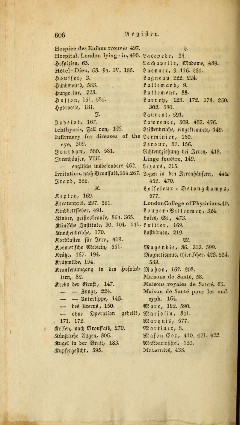 Hospice des Enfans trouves 497. 5. Hospital, London lying-in, 493. Saccpebc, 35. •gxjfpijten, 65. CacfyapelU, Tetanie, 489. Hdtel-Dieu, 53. 94. IV, 135. ßaennee, 9. 176. 231. £ouffet, 3. ßagneau £22. 22i. ^unbSwutf), 683. Sallemanb, 9. #unge,tur, 223. Sailement, SS. £uffon, 151. 535. Carrei;, 123. 172. 178. 250. £9broce(e, 181. 302. 580. 3- Laurent, 591. Sabelot/ 167. Lawrence, 309. 432.476. Ichthyosis, gaU oon, 125. Ceiftenbrücfye, eingeffemmte, 149. Infirmary for diseases of the Sermtnier, 160. eye, 309. Ccroup/ 32. 156. 3ourban, 580. 581. 5id)tentsie^ung bei Srren, 418. 2tren()aufcr, VIII. Linge fenetre, 149. — engliftf)e tnöbefonbere 46.2. e-ijarä, 215. Irritation, naä) S3roufTat$,26i.267. Sogen in ben Srren&äufern, 44& Starb, 5S2. 452. 470. Ä. Soifeleur ; £>elonga;amp6, .Stepler, 169. 577. ÄeratompyU/ 297. 581. LondonCollege of Physicians,40. Ätnboettfie&er, 491. 2our>er--23tUernm), 324. Äinber, geifteSfranfe, 364. 365. SuEeS, <3t., 473. Sümifäi Snftttute, SO. 104. 141. eUlli et, 169. £nod;enbrüd()e, 170. Cuftbinten, 219. £orbtaften für 3rre, 419. SW. .ftoömetifclje SKebtctrt, 551. Sttagenbte, S6. 212. 599. Äcdfce, 167. 194. SOiacjnetiömuö, tf)tcrifd^er. 42S. 534. tfrä|milbe, 194. 589. töranfenumgang in ben ^ofpttd- gftal) on, 167. 208. lern, 82. Maisons de Sante, 58. ÄrebS ber SSruft, 147. Maisons royales de Sante, 65. — — 3unge, 224. Maison de Sante pour les mal. — — Unterlippe, 143. syph. 164. — be§ Uteruß, 150. Sföarc, 192. 590. — o^ne Operation geseilt, gföarjoltn, 341. 171. 172. SBavquiS, 577. Ärifen, nad) SSrouffaiS, 270. 30? a r t i u e t, 8. ÄünjHid&e 2ütgen, 306. Sftafoti <&6r, 410. 421. 422- Äuget in ber S3tafr, 183. SJtattbarmfijfcl, 180. Äupfcvgejüc&t, 595. Malernit«?, 438.