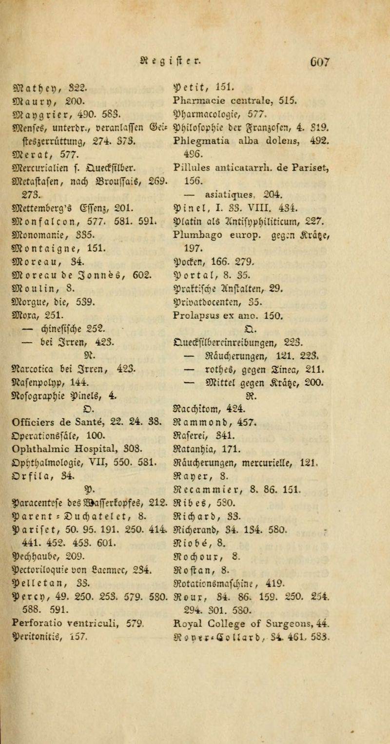>>:?atr;e», 822. SJcaurp, 200. St.090riet/ 490. 583. SÄenfc^/ unterbr., Derantaffen tob fttfatrrüttuncj, 574. 373. Sföerat, 577. SXercurialien f. CutecfftKer. SO^etafrafen, nad) SBrouffai^, 269. 273. sftettemberg'S ©ffenj, 201. SXonfalcon, 577. 581. 591. Sftonomanie, 335. Sftontaigne, 151. SKoreau, 34. SDcoreau be 3onneö, 602. SRoulin, 8. SBorgue, bte, 539. Sfloxa, 251. — djtneftfdje 252. — bei Srren, 423. dl Statcotica bei Srren, 423. SRafenpolnp, 144. 9^ofcgrapr)te ^inelg, 4. D. Officiers de Sante, 22. 24. 38. OperüticnSfäle, 100. Ophthalmie Hospital, 308. Ophthalmologie, VII, 550. 581. Orfila, 34. V> $aracentefe be§ SSKifferfopfeS, 212. *parent:£)urf)atelet, 8. $arifct, 50. 95. 191. 250. 414. 441. 452. 453. 601. $ed)l)aube, 209. 9>ectoriloqii!e von Sacnncc, 234. 3>ellctan, 33. 3>ercn, 49. 250. 253. 579. 5S0. 588. 591. Perforatio ventriculi, 579 yetit, 151. Pharmacie centrale, 515. spijarmacologic, 577. gtyUofapftfe ber granjefen, 4. 519. Phlegmatia alba dolens, 492. 496. Pillules anticatarrh. de Pariset, 156. — asiatiques. 204. 9>inel, I. 33. VIII. 434. Splarin a(d 2Cntifi;pl)ilittcum, 227. Plumbago europ. gegen £rä§e, 197. Rotten, 166. 279. portal, 8. 35. 3>raftifö< TtnftoUm, 29. spriiv.tbocentcn, 35. Prolapsus ex ano. 150. D. Duecrftl&errinreibungen, 223. — 9?äud)erungen, 121. 223. — rotljeö, gegen £inec, 211. — Mittel gegen £rd$c, 200. 9?. S?acd)itom, 424. Mammonb, 457. Safere!, 341. Sfaranina, 171. Mauserungen, mercurielle, 121. 9?aper, 8. SJccammiet-, 8. 86. 151. mibe*, 5S0. «Ktdjarb, 33. 3?id)eranb, 34 134. 580. Miobe, 8. SKodjour, 8. SRofran, 8. 9t0tatton*maf<$fHt, 419. SR out, 34. 86. 159. 250. 2j4. 294. 301. 530. Royal College of Surgeons, 44.