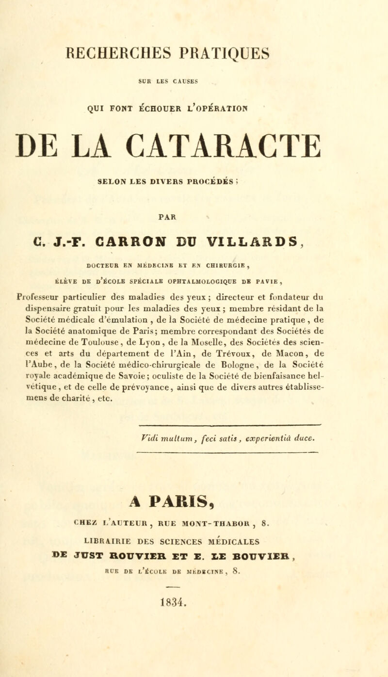 SUR LES CAUSES QUI FONT ECHOUER L OPERATION DE LA CATARACTE SELON LES DIVERS PROCÉDÉS; PAR G. J.-F. GARRON DU VILLARDS, DOCTEUR EN MEDECINE ET EN CHIRURGIE, ÉLÈVE DE d'ÉCOLE SPÉCIALE OPHTALMOLOGIQUE DE PAVIE , Professeur particulier des maladies des yeux ; directeur et fondateur du dispensaire gratuit pour les maladies des yeux ; membre résidant de la Société médicale d'émulation , de la Société de médecine pratique , de la Société anatomique de Paris; membre correspondant des Sociétés de médecine de Toulouse, de Lyon, de la Moselle, des Sociétés des scien- ces et arts du département de l'Ain, de Trévoux, de Maçon, de l'Aube, de la Société médico-chirurgicale de Bologne, de la Société royale académique de Savoie; oculiste de la Société de bienfaisance hel- vétique , et de celle de prévoyance, ainsi que de divers autres établisse- mens de charité , etc. Vidi multum, feci satis, cxperientià duce. A PARIS, chez l'auteur, RUE MONT-THABOR, 8. LIBRAIRIE DES SCIENCES MEDICALES DE JUST ROUTIER ET E. LE BOUVIER RUE DE L'ÉCOLE DE MbDBCINE , S. 1834.