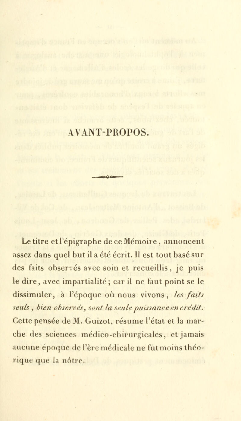 AVANT-PROPOS. Le titre et l'épigraphe de ce Mémoire, annoncent assez dans quel but il a été écrit. 11 est tout basé sur des faits observés avec soin et recueillis, je puis le dire, avec impartialité; car il ne faut point se le dissimuler, à l'époque où nous vivons, les faits seuls, bien observés, sont la seule puissance en crédit, Cette pensée de M. Guizot, résume l'état et la mar- che des sciences médico-chirurgicales, et jamais aucune époque de l'ère médicale ne fut moins théo- rique que la notre.