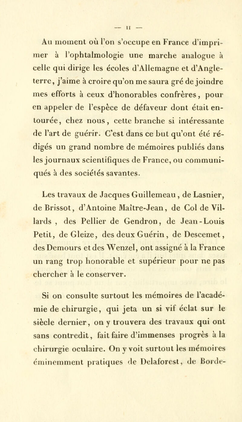 Au moment où l'on s'occupe en France d'impri- mer à l'ophtalmologie une marche analogue à celle qui dirige les écoles d'Allemagne et d'Angle- terre , j'aime à croire qu'on me saura gré de joindre mes efforts à ceux d'honorables confrères, pour en appeler de l'espèce de défaveur dont était en- tourée, chez nous, cette branche si intéressante de l'art de guérir. C'est dans ce but qu'ont été ré- digés un grand nombre de mémoires publiés dans les journaux scientifiques de France, ou communi- qués à des sociétés savantes. Les travaux de Jacques Guillemeau, de Lasnier, deBrissot, d'Antoine Maître-Jean, de Col de Vil- lards , des Pellier de Gendron, de Jean-Louis Petit, de Gleize, des deux Guérin, deDescemet, des Demours et des Wenzel, ont assigné à la France un rang trop honorable et supérieur pour ne pas chercher à le conserver. Si on consulte surtout les mémoires de l'acadé- mie de chirurgie, qui jeta un si vif éclat sur le siècle dernier, on y trouvera des travaux qui ont sans contredit, fait faire d'immenses progrès à la chirurgie oculaire. On y voit surtout les mémoires éminemment pratiques de Delaforest, de Borde-