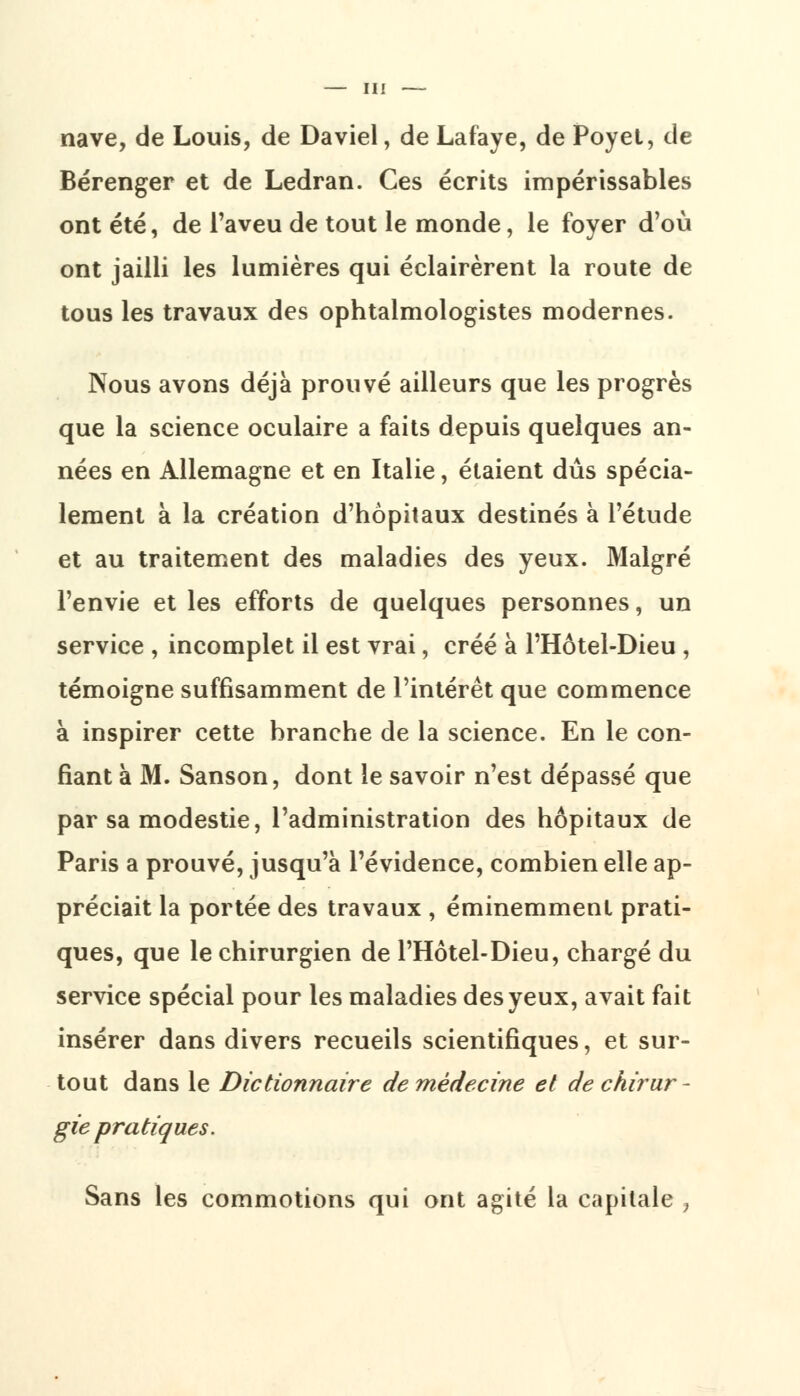 nave, de Louis, de Daviel, de Lafaye, de Poyet, de Bérenger et de Ledran. Ces écrits impérissables ont été, de l'aveu de tout le monde, le foyer d'où ont jailli les lumières qui éclairèrent la route de tous les travaux des ophtalmologistes modernes. Nous avons déjà prouvé ailleurs que les progrès que la science oculaire a faits depuis quelques an- nées en Allemagne et en Italie, étaient dûs spécia- lement à la création d'hôpitaux destinés à l'étude et au traitement des maladies des yeux. Malgré l'envie et les efforts de quelques personnes, un service , incomplet il est vrai, créé à FHôtel-Dieu , témoigne suffisamment de l'intérêt que commence à inspirer cette branche de la science. En le con- fiant à M. Sanson, dont le savoir n'est dépassé que par sa modestie, l'administration des hôpitaux de Paris a prouvé, jusqu'à l'évidence, combien elle ap- préciait la portée des travaux , éminemment prati- ques, que le chirurgien de l'Hôtel-Dieu, chargé du service spécial pour les maladies des yeux, avait fait insérer dans divers recueils scientifiques, et sur- tout dans le Dictionnaire de médecine et de chirur - gie pratiques. Sans les commotions qui ont agité la capitale ,