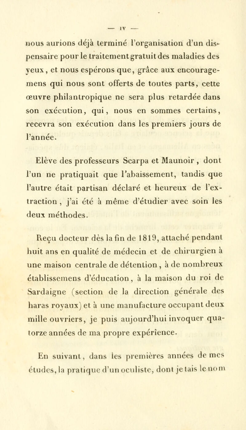 nous aurions déjà terminé l'organisation d'un dis- pensaire pour le traitement gratuit des maladies des yeux, et nous espérons que, grâce aux eneourage- mens qui nous sont offerts de toutes parts, cette œuvre philanlropique ne sera plus retardée dans son exécution, qui, nous en sommes certains, recevra son exécution dans les premiers jours de l'année. Elève des professeurs Scarpa et Maunoir , dont l'un ne pratiquait que l'abaissement, tandis que l'autre était partisan déclaré et heureux de l'ex- traction , j'ai été à même d'étudier avec soin les deux méthodes. Reçu docteur dès la fin de 1819, attaché pendant huit ans en qualité de médecin et de chirurgien à une maison centrale de détention , à de nombreux établissemens d'éducation, à la maison du roi de Sardaigne (section de la direction générale des haras royaux) et à une manufacture occupant deux mille ouvriers, je puis aujourd'hui invoquer qua- torze années de ma propre expérience. En suivant, dans les premières années de mes études,la pratique d'un oculiste, dont jetais le nom