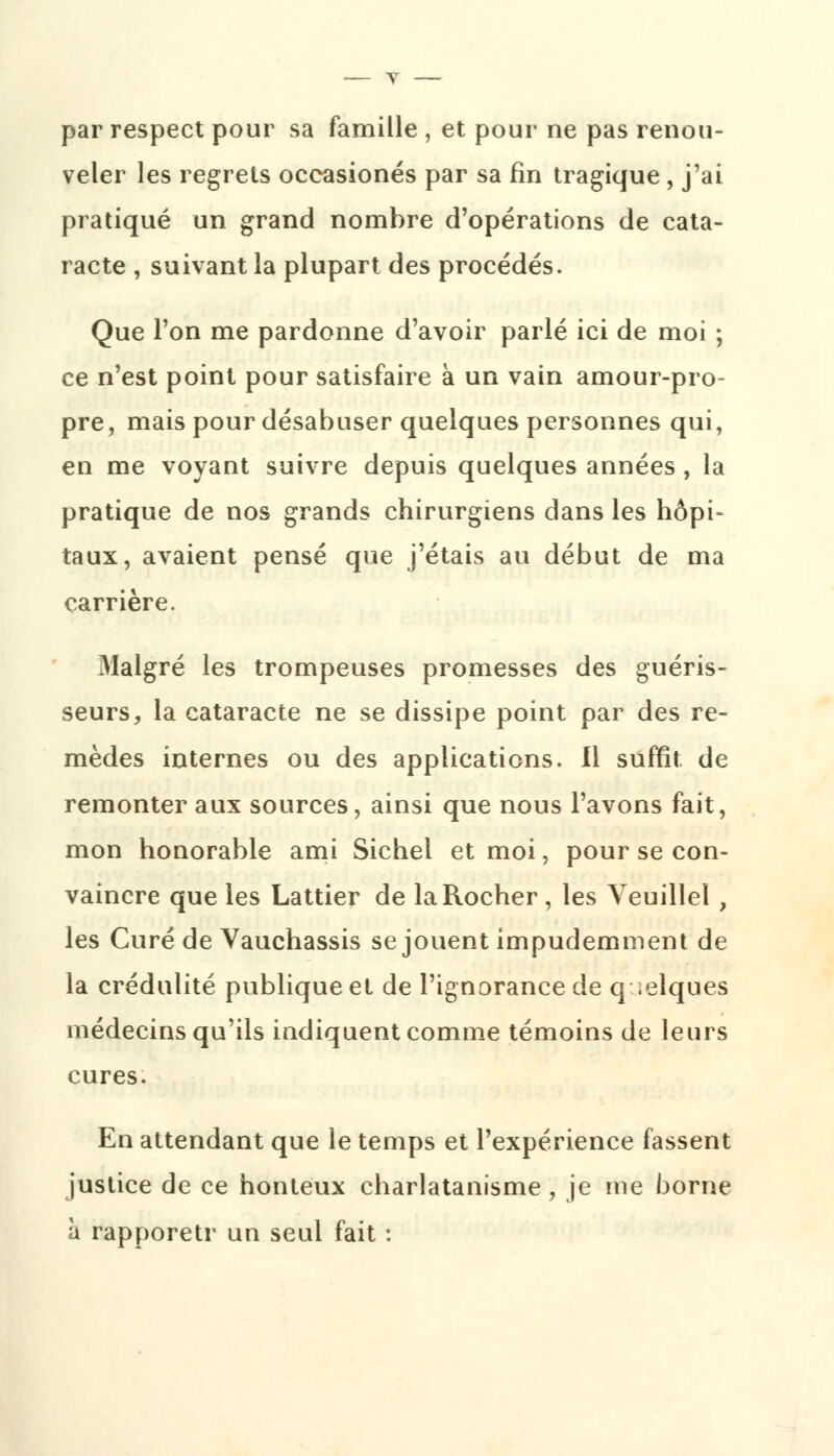 par respect pour sa famille , et pour ne pas renou- veler les regrets occasionés par sa fin tragique , j'ai pratiqué un grand nombre d'opérations de cata- racte , suivant la plupart des procédés. Que l'on me pardonne d'avoir parlé ici de moi ; ce n'est point pour satisfaire à un vain amour-pro- pre, mais pour désabuser quelques personnes qui, en me voyant suivre depuis quelques années , la pratique de nos grands chirurgiens dans les hôpi- taux, avaient pensé que j'étais au début de ma carrière. Malgré les trompeuses promesses des guéris- seurs, la cataracte ne se dissipe point par des re- mèdes internes ou des applications. Il suffît de remonter aux sources, ainsi que nous l'avons fait, mon honorable ami Sichel et moi, pour se con- vaincre que les Lattier de la Rocher, les Veuillel , les Curé de Vauchassis se jouent impudemment de la crédulité publique et de l'ignorance de quelques médecins qu'ils indiquent comme témoins de leurs cures. En attendant que le temps et l'expérience fassent justice de ce honteux charlatanisme, je me borne à rapporetr un seul fait :