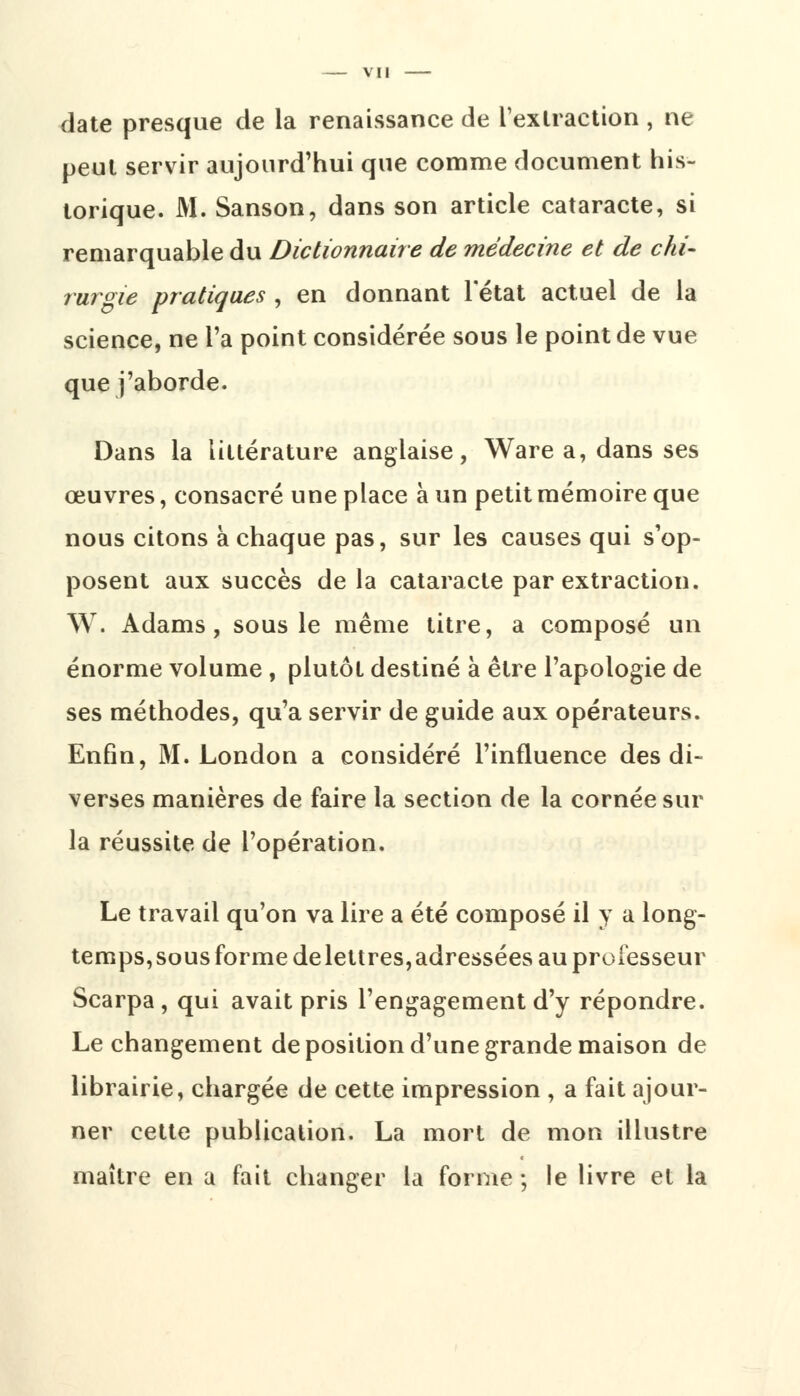 vu date presque de la renaissance de l'extraction , ne peut servir aujourd'hui que comme document his- torique. M. Sanson, dans son article cataracte, si remarquable du Dictionnaire de médecine et de chi- rurgie pratiques , en donnant l'état actuel de la science, ne l'a point considérée sous le point de vue que j'aborde. Dans la littérature anglaise, Ware a, dans ses œuvres, consacré une place à un petit mémoire que nous citons à chaque pas, sur les causes qui s'op- posent aux succès delà cataracte par extraction. W. Adams, sous le même titre, a composé un énorme volume, plutôt destiné à être l'apologie de ses méthodes, qu'a servir de guide aux opérateurs. Enfin, M. London a considéré l'influence des di- verses manières de faire la section de la cornée sur la réussite de l'opération. Le travail qu'on va lire a été composé il y a long- temps, sous forme de lettres, adressées au professeur Scarpa, qui avait pris l'engagement d'y répondre. Le changement de position d'une grande maison de librairie, chargée de cette impression , a fait ajour- ner celte publication. La mort de mon illustre maître en a fait changer la forme ; le livre et la