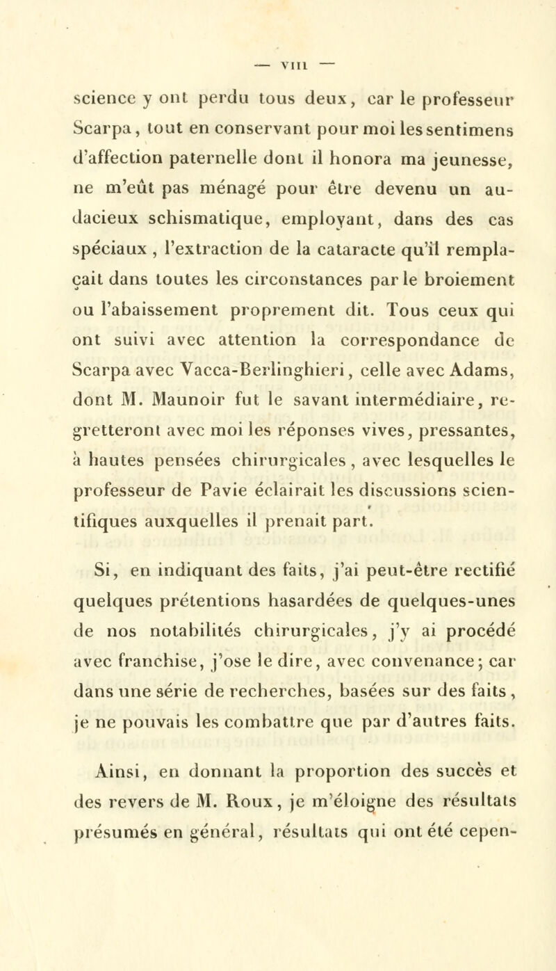science y ont perdu tous deux, car le professeur Scarpa, tout en conservant pour moi les sentimens d'affection paternelle dont il honora ma jeunesse, ne m'eût pas ménagé pour être devenu un au- dacieux schismatique, employant, dans des cas spéciaux , l'extraction de la cataracte qu'il rempla- çait dans toutes les circonstances par le broiement ou l'abaissement proprement dit. Tous ceux qui ont suivi avec attention la correspondance de Scarpa avec Vacca-Berlinghieri, celle avec Adams, dont M. Maunoir fut le savant intermédiaire, re- gretteront avec moi les réponses vives, pressantes, à hautes pensées chirurgicales , avec lesquelles le professeur de Pavie éclairait les discussions scien- tifiques auxquelles il prenait part. Si, en indiquant des faits, j'ai peut-être rectifié quelques prétentions hasardées de quelques-unes de nos notabilités chirurgicales, j'y ai procédé avec franchise, j'ose le dire, avec convenance; car dans une série de recherches, basées sur des faits , je ne pouvais les combattre que par d'autres faits. Ainsi, en donnant la proportion des succès et des revers de M. Roux, je m'éloigne des résultats présumés en générai, résultats qui ont été cepen-