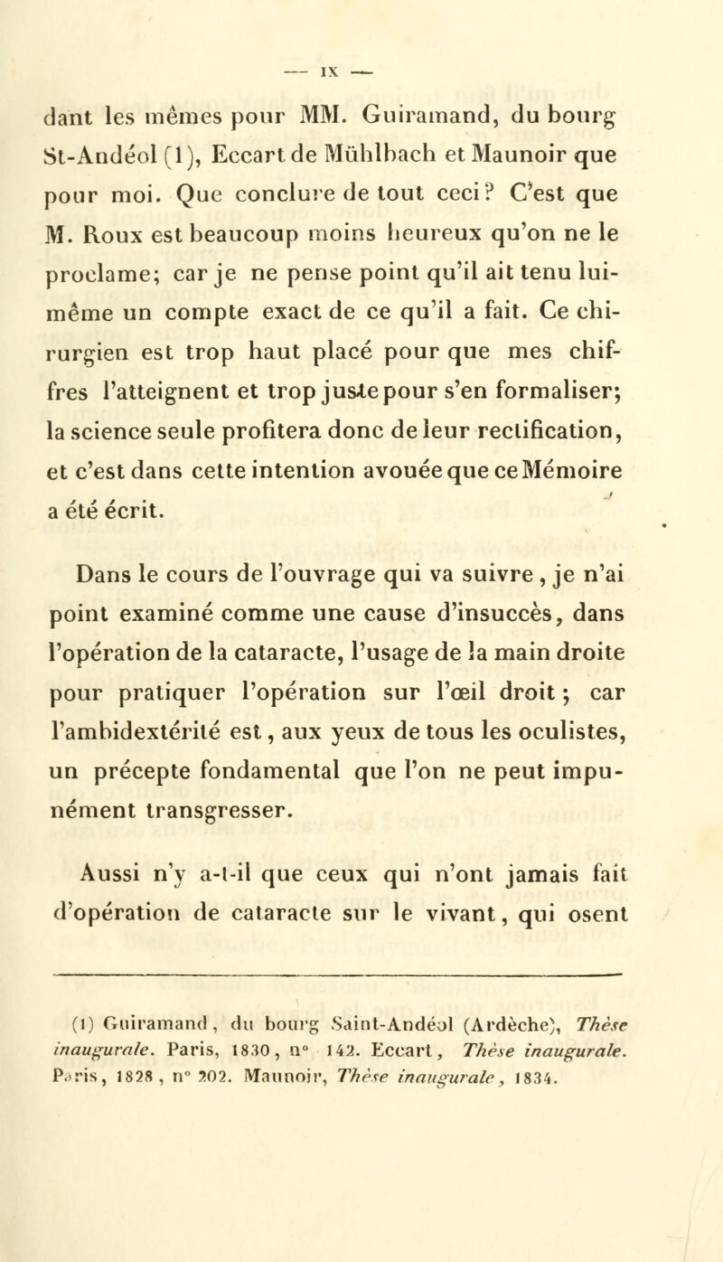 dant les mêmes pour MM. Guiramand, du bourg St-Andéol (1), Eccartde Mûhlhach et Maunoir que pour moi. Que conclure de tout ceci? Cest que M. Roux est beaucoup moins heureux qu'on ne le proclame; car je ne pense point qu'il ait tenu lui- même un compte exact de ce qu'il a fait. Ce chi- rurgien est trop haut placé pour que mes chif- fres l'atteignent et trop jus4,e pour s'en formaliser; la science seule profitera donc de leur rectification, et c'est dans cette intention avouée que ce Mémoire a été écrit. Dans le cours de l'ouvrage qui va suivre , je n'ai point examiné comme une cause d'insuccès, dans l'opération de la cataracte, l'usage de la main droite pour pratiquer l'opération sur l'œil droit ; car l'ambidextérité est, aux yeux de tous les oculistes, un précepte fondamental que l'on ne peut impu- nément transgresser. Aussi n'y a-l-il que ceux qui n'ont jamais fait d'opération de cataracte sur le vivant, qui osent (l) Guiramand, du bourg Saint-Andéol (Ardèche), Thèse inaugurale. Paris, 1830, n° 142. Eccart, Thèse inaugurale. Paris, 1828, n° 202. Matinoir, Thèse inaugurale, 1834.