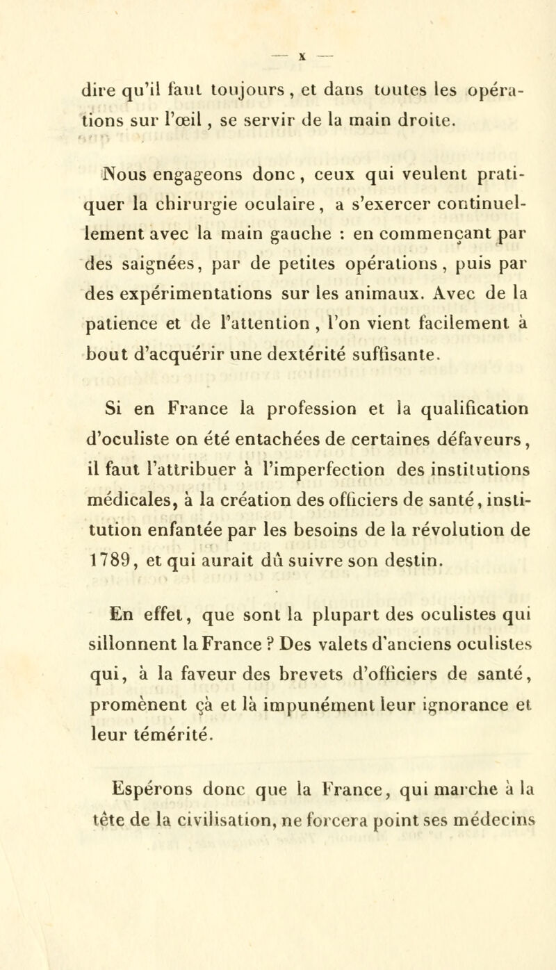 dire qu'il faut toujours, et daus toutes les opéra- tions sur l'œil, se servir de la main droite. Nous engageons donc, ceux qui veulent prati- quer la chirurgie oculaire, a s'exercer continuel- lement avec la main gauche : en commençant par des saignées, par de petites opérations, puis par des expérimentations sur les animaux. Avec de la patience et de l'attention , l'on vient facilement à bout d'acquérir une dextérité suftisante. Si en France la profession et la qualification d'oculiste on été entachées de certaines défaveurs, il faut l'attribuer à l'imperfection des institutions médicales, à la création des officiers de santé, insti- tution enfantée par les besoins de la révolution de 1789, et qui aurait dû suivre son destin. En effet, que sont la plupart des oculistes qui sillonnent la France ? Des valets d'anciens oculistes qui, à la faveur des brevets d'officiers de santé, promènent ça et là impunément leur ignorance et leur témérité. Espérons donc que la France, qui marche à la tête de la civilisation, ne forcera point ses médecins