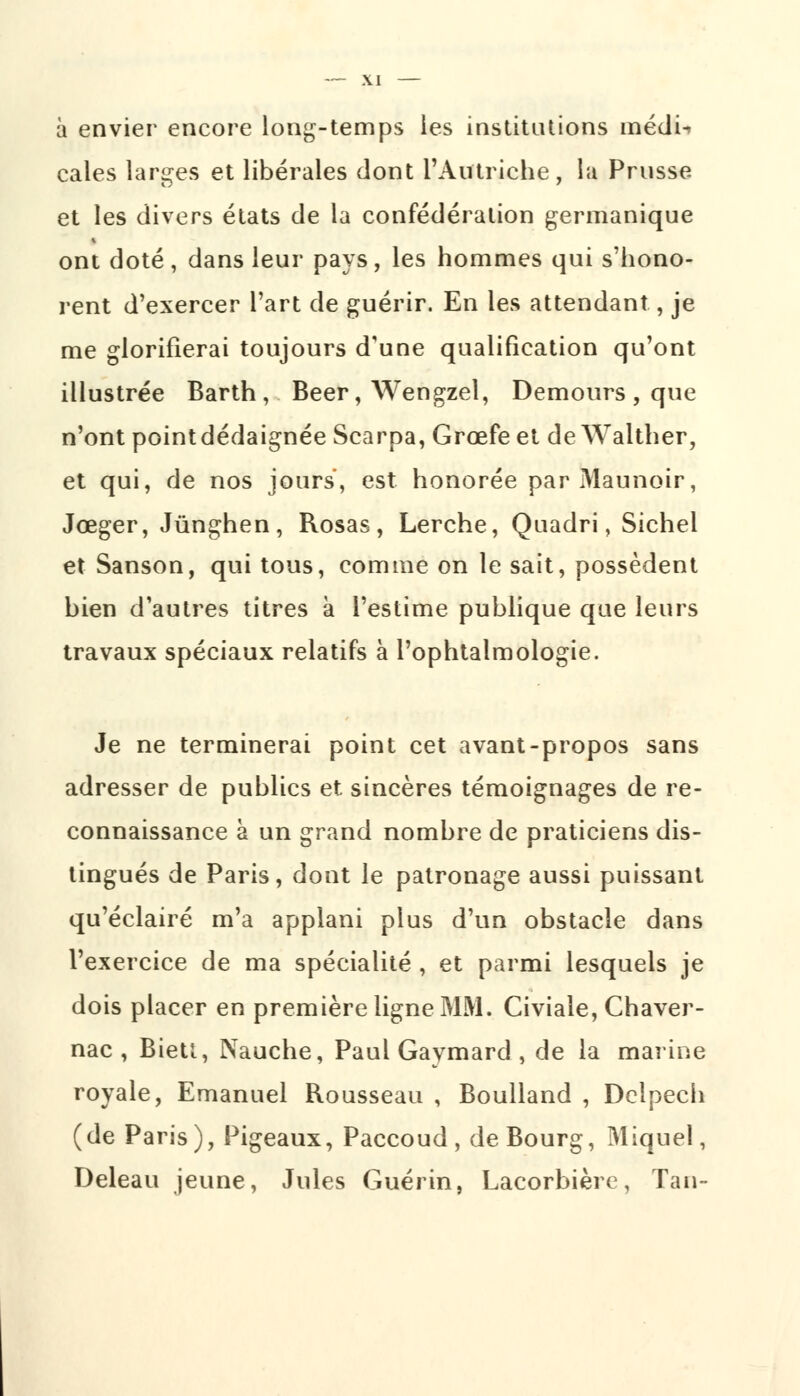 à envier encore long-temps les institutions médi-» cales larges et libérales dont l'Autriche, la Prusse et les divers états de la confédération germanique ont doté, dans leur pays, les hommes qui s'hono- rent d'exercer l'art de guérir. En les attendant, je me glorifierai toujours d'une qualification qu'ont illustrée Barth , Béer, Wengzel, Demours , que n'ont pointdédaignée Scarpa, Grœfe et de Walther, et qui, de nos jours, est honorée par Maunoir, Jœger, Jùnghen, Rosas, Lerche, Quadri, Sichel et Sanson, qui tous, comme on le sait, possèdent bien d'autres titres à l'estime publique que leurs travaux spéciaux relatifs à l'ophtalmologie. Je ne terminerai point cet avant-propos sans adresser de publics et sincères témoignages de re- connaissance à un grand nombre de praticiens dis- tingués de Paris, dont le patronage aussi puissant qu'éclairé m'a applani plus d'un obstacle dans l'exercice de ma spécialité , et parmi lesquels je dois placer en première ligne MM. Civiale, Chaver- nac , Biett, Nauche, Paul Gaymard , de la marine royale, Emanuel Rousseau , Boulland , Dclpecii (de Paris), Pigeaux, Paccoud, de Bourg, Miquel, Deleau jeune, Jules Guérin, Lacorbièrc, Tan-