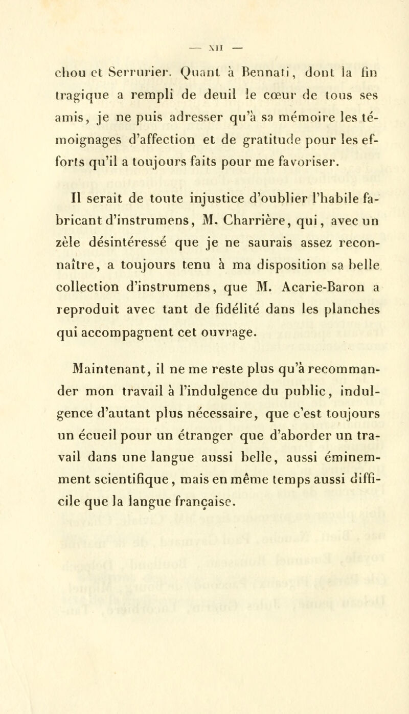 chou et Serrurier. Quant à Bennati, dont la fin tragique a rempli de deuil le cœur de tous ses amis, je ne puis adresser qu'à sa mémoire les té- moignages d'affection et de gratitude pour les ef- forts qu'il a toujours faits pour me favoriser. Il serait de toute injustice d'oublier l'habile fa- bricant d'instrumens, M. Charrière, qui, avec un zèle désintéressé que je ne saurais assez recon- naître, a toujours tenu à ma disposition sa belle collection d'instrumens, que M. Acarie-Baron a reproduit avec tant de fidélité dans les planches qui accompagnent cet ouvrage. Maintenant, il ne me reste plus qu'à recomman- der mon travail à l'indulgence du public, indul- gence d'autant plus nécessaire, que c'est toujours un écueil pour un étranger que d'aborder un tra- vail dans une langue aussi belle, aussi éminem- ment scientifique, mais en même temps aussi diffi- cile que la langue française.