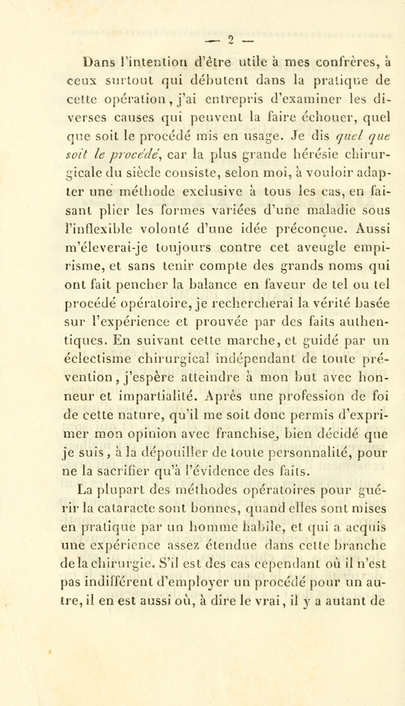 Dans l'intention d'être utile à mes confrères, à ceux surtout qui débutent dans la pratique de cette opération, j'ai entrepris d'examiner les di- verses causes qui peuvent la faire échouer, quel que soit le procédé mis en usage. Je dis quel que soit le procédé, car la plus grande hérésie chirur- gicale du siècle consiste, selon moi, à vouloir adap- ter une méthode exclusive à tous les cas, en fai- sant plier les formes variées d'une maladie sous l'inflexible volonté d'une idée préconçue. Aussi m'éleverai-je toujours contre cet aveugle empi- risme, et sans tenir compte des grands noms qui ont fait pencher la balance en faveur de tel ou tel procédé opératoire, je rechercherai la vérité basée sur l'expérience et prouvée par des faits authen- tiques. En suivant cette marche, et guidé par un éclectisme chirurgical indépendant de toute pré- vention, j'espère atteindre à mon but avec hon- neur et impartialité. Après une profession de foi de cette nature, qu'il me soit donc permis d'expri- mer mon opinion avec franchise, bien décidé que je suis, à la dépouiller de toute personnalité, pour ne la sacrifier qu'à l'évidence des faits. La plupart des méthodes opératoires pour gué- rir la cataracte sont bonnes, quand elles sont mises en pratique par un homme habile, et qui a acquis une expérience assez étendue dans cette branche de la chirurgie. S'il est des cas cependant où il n'est pas indifférent d'employer un procédé pour un au- tre, il en est aussi où, à dire le vrai, il v a autant de