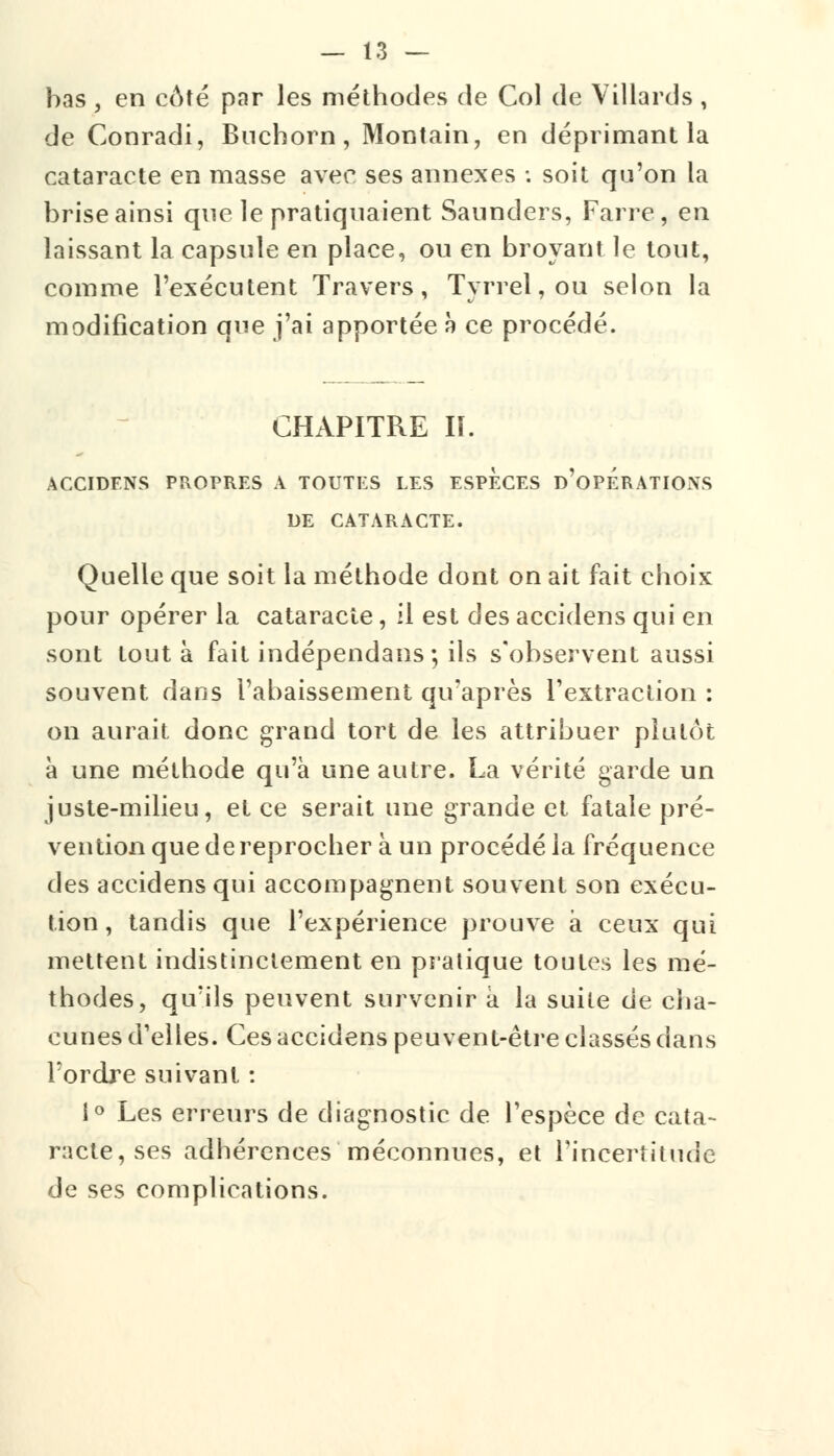 bas , en côté par les méthodes de Col de Villards , de Conradi, Buchorn, Montain, en déprimant la cataracte en masse avec ses annexes : soit qu'on la brise ainsi que le pratiquaient Saunders, Farre, en laissant la capsule en place, ou en broyant le tout, comme l'exécutent Travers, Tyrrel,ou selon la modification que j'ai apportée à ce procédé. CHAPITRE II. ACCIDENS PROPRES A TOUTES LES ESPECES d'0PERATI0\S DE CATARACTE. Quelle que soit la méthode dont on ait fait choix pour opérer la cataracte, il est des accidens qui en sont tout à fait indépendans ; ils s'observent aussi souvent dans l'abaissement qu'après l'extraction : on aurait donc grand tort de les attribuer plutôt à une méthode qu'à une autre. La vérité garde un juste-milieu, et ce serait une grande et fatale pré- vention que de reprocher à un procédé la fréquence des accidens qui accompagnent souvent son exécu- tion , tandis que l'expérience prouve à ceux qui mettent indistinctement en pratique toutes les mé- thodes, qu'ils peuvent survenir à la suite de cha- cunes d'elles. Ces accidens peuvent-être classés dans Tordre suivant : i° Les erreurs de diagnostic de l'espèce de cata- racte, ses adhérences méconnues, et l'incertitude de ses complications.