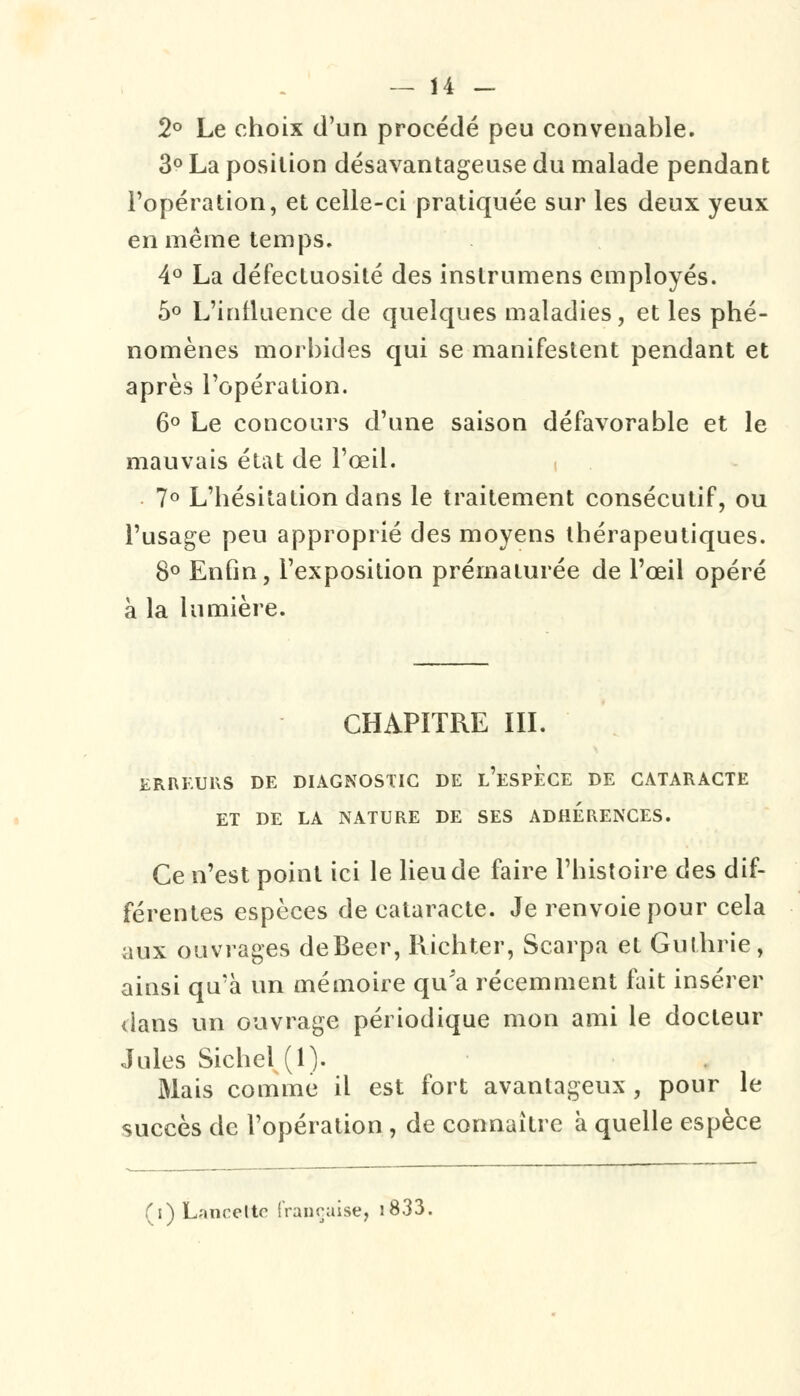 2° Le choix d'un procédé peu convenable. 3° La position désavantageuse du malade pendant l'opération, et celle-ci pratiquée sur les deux yeux en même temps, 4° La défectuosité des instrumens employés. 5° L'influence de quelques maladies, et les phé- nomènes morbides qui se manifestent pendant et après l'opération. 6° Le concours d'une saison défavorable et le mauvais état de l'œil. 7° L'hésitation dans le traitement consécutif, ou l'usage peu approprié des moyens thérapeutiques. 8° Enfin, l'exposition prématurée de l'œil opéré à la lumière. CHAPITRE III. ERKEURS DE DIAGNOSTIC DE L'ESPECE DE CATARACTE ET DE LA NATURE DE SES ADHERENCES. Ce n'est point ici le lieu de faire l'histoire des dif- férentes espèces de cataracte. Je renvoie pour cela aux ouvrages deBeer, Richter, Scarpa et Gulhrie , ainsi qu'à un mémoire qu'a récemment fait insérer dans un ouvrage périodique mon ami le docteur Jules Siebel (1). Mais comme il est fort avantageux , pour le succès de l'opération , de connaître à quelle espèce (i) Lancette française, i833.