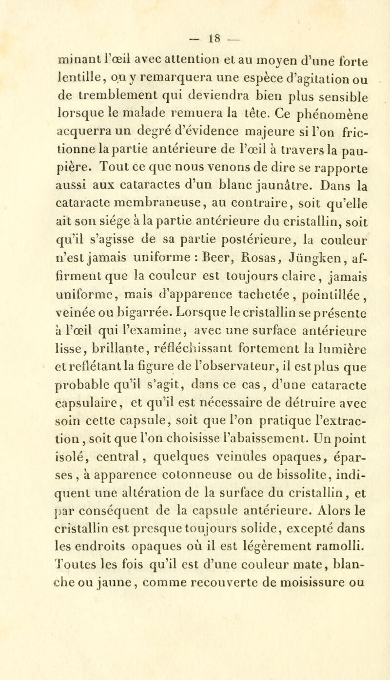 minant l'œil avec attention et au moyen d'une forte lentille, on y remarquera une espèce d'agitation ou de tremblement qui deviendra bien plus sensible lorsque le malade remuera la tête. Ce phénomène acquerra un degré d'évidence majeure si l'on fric- tionne la partie antérieure de l'œil à travers la pau- pière. Tout ce que nous venons de dire se rapporte aussi aux cataractes d'un blanc jaunâtre. Dans la cataracte membraneuse, au contraire, soit qu'elle ait son siège à la partie antérieure du cristallin, soit qu'il s'agisse de sa partie postérieure, la couleur n'est jamais uniforme : Béer, Rosas, Jungken, af- firment que la couleur est toujours claire, jamais uniforme, mais d'apparence tachetée, pointillée, veinée ou bigarrée. Lorsque le cristallin se présente à l'œil qui l'examine, avec une surface antérieure lisse, brillante, réfléchissant fortement la lumière et reflétant la figure de l'observateur, il est plus que probable qu'il s'agit, dans ce cas, d'une cataracte capsulaire, et qu'il est nécessaire de détruire avec soin cette capsule, soit que l'on pratique l'extrac- tion , soit que l'on choisisse l'abaissement. Un point isolé, central, quelques veinules opaques, épar- ses, à apparence cotonneuse ou de bissolite, indi- quent une altération de la surface du cristallin, et par conséquent de la capsule antérieure. Alors le cristallin est presque toujours solide, excepté dans les endroits opaques où il est légèrement ramolli. Toutes les fois qu'il est d'une couleur mate, blan- che ou jaune, comme recouverte de moisissure ou