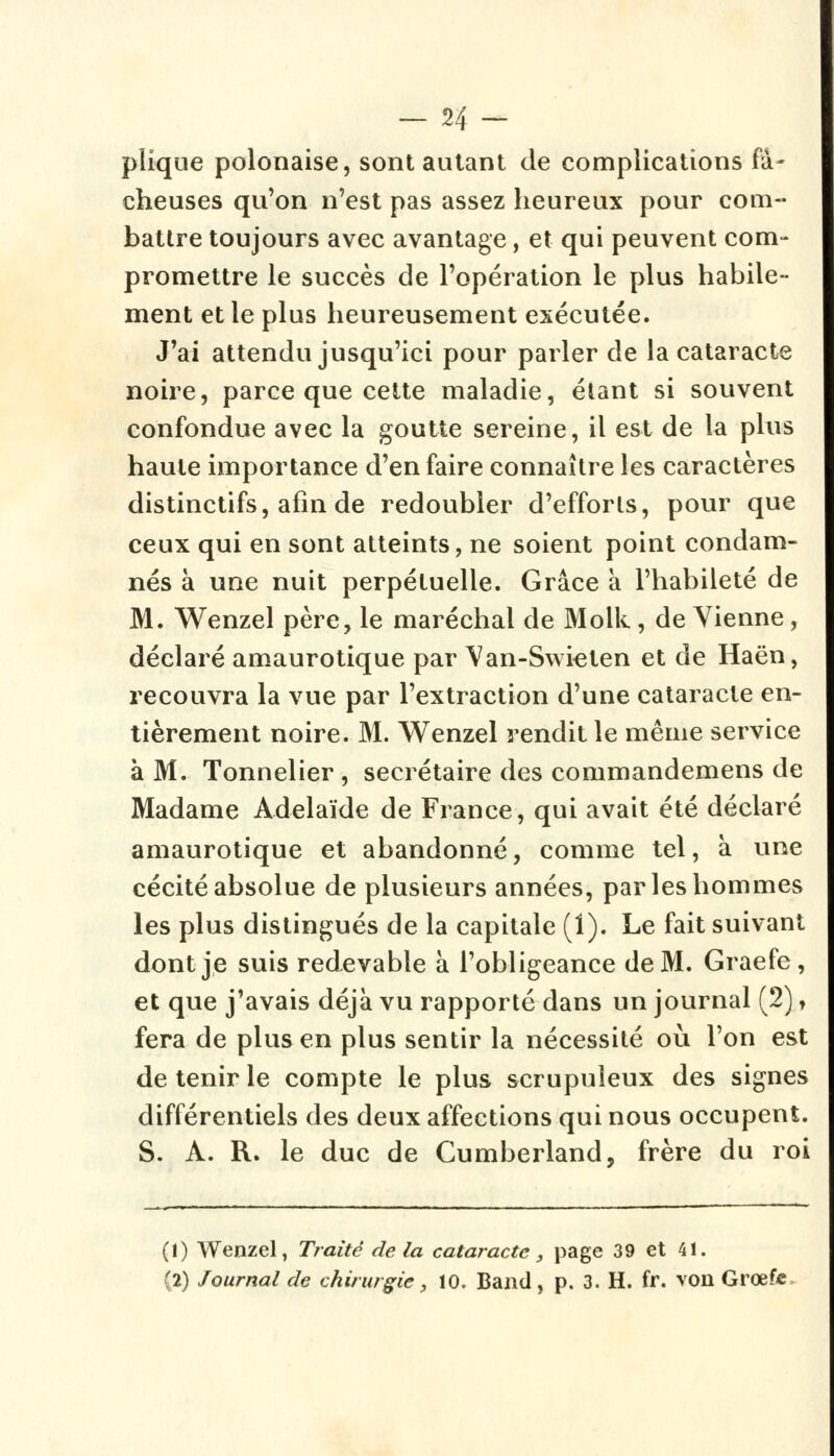 plaque polonaise, sont autant de complications fâ- cheuses qu'on n'est pas assez heureux pour com- battre toujours avec avantage, et qui peuvent com- promettre le succès de l'opération le plus habile- ment et le plus heureusement exécutée. J'ai attendu jusqu'ici pour parler de la cataracte noire, parce que cette maladie, étant si souvent confondue avec la goutte sereine, il est de la plus haute importance d'en faire connaître les caractères distinctifs, afin de redoubler d'efforts, pour que ceux qui en sont atteints, ne soient point condam- nés à une nuit perpétuelle. Grâce à l'habileté de M. Wenzel père, le maréchal de Molk , de Vienne, déclaré amaurotique par Van-Swicten et de Haën, recouvra la vue par l'extraction d'une cataracte en- tièrement noire. M. Wenzel rendit le même service à M. Tonnelier , secrétaire des commandemens de Madame Adélaïde de France, qui avait été déclaré amaurotique et abandonné, comme tel, a une cécité absolue de plusieurs années, par les hommes les plus distingués de la capitale (1). Le fait suivant dont je suis redevable à l'obligeance de M. Graefe, et que j'avais déjà vu rapporté dans un journal (2), fera de plus en plus sentir la nécessité où l'on est de tenir le compte le plus scrupuleux des signes différentiels des deux affections qui nous occupent. S. A. R. le duc de Cumberland, frère du roi (1) Wenzel, Traite delà cataracte, page 39 et 41. (2) Journal de chirurgie, 10. Band, p. 3. H. fr. von Grœfc