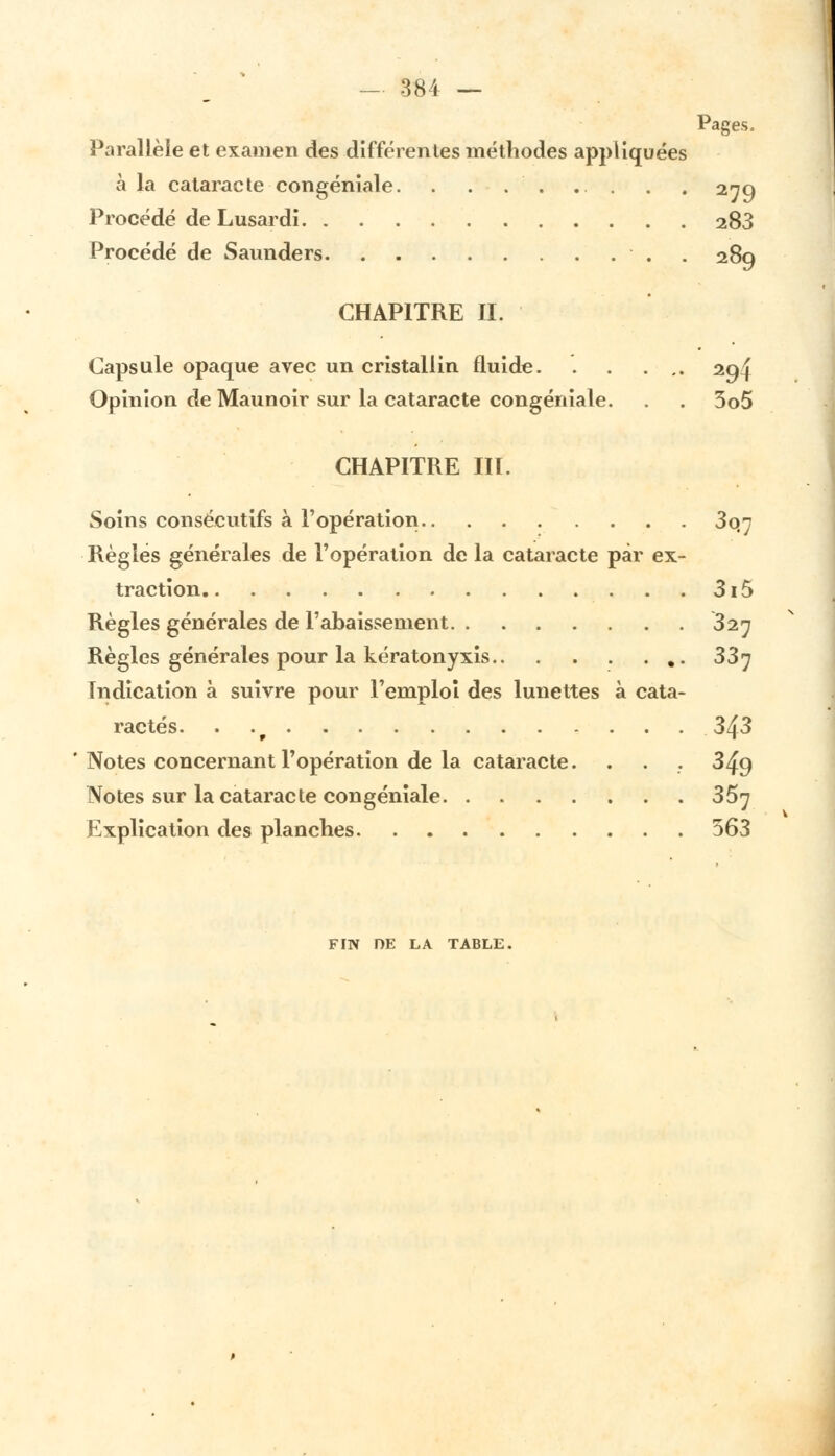 Pages. Parallèle et examen des différentes méthodes appliquées à la cataracte congéniale. . . . . ... . . 279 Procédé de Lusardi 283 Procédé de Saimders . . 289 CHAPITRE II. Capsule opaque avec un cristallin fluide. . . ... 294 Opinion de Maunoir sur la cataracte congéniale. . . 3o5 CHAPITRE III. Soins consécutifs à l'opération 3o#7 Règles générales de l'opération de la cataracte par ex- traction 3i5 Règles générales de l'abaissement 327 Règles générales pour la kératonyxis 337 Indication à suivre pour l'emploi des lunettes à cata- ractes. . 343 Notes concernant l'opération de la cataracte. . . . 349 Notes sur la cataracte congéniale 357 Explication des planches 363 FIN DE LA TABLE.