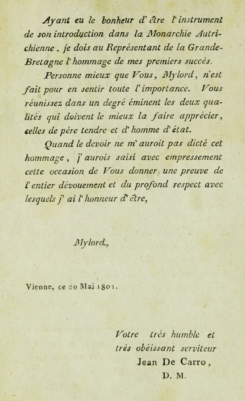 Ayant eu le bonheur d'être l'instrument de son introduction dans la Monarchie Autri- chienne , je dois au Représentant de la Grande- Brecagne t hommage de mes premiers succès. Personne mieux que Vous, Mylord, nest fait pour en sentir toute V importance. Vous réunissez dans un degré éminent les deux qua- lités qui doivent le mieux la faire apprécier, celles de père tendre et d'homme d'état. Quand le devoir ne m! auroit pas dicté cet hommage , f aurais saisi avec empressement cette occasion de Vous donner une preuve de t entier dévouement et du profond respect avec lesquels f ai l'honneur d* être, Mylord, Vienne, ce 20 Mai 1801. Votre très humble et très obéissant serviteur Jean De Carro,