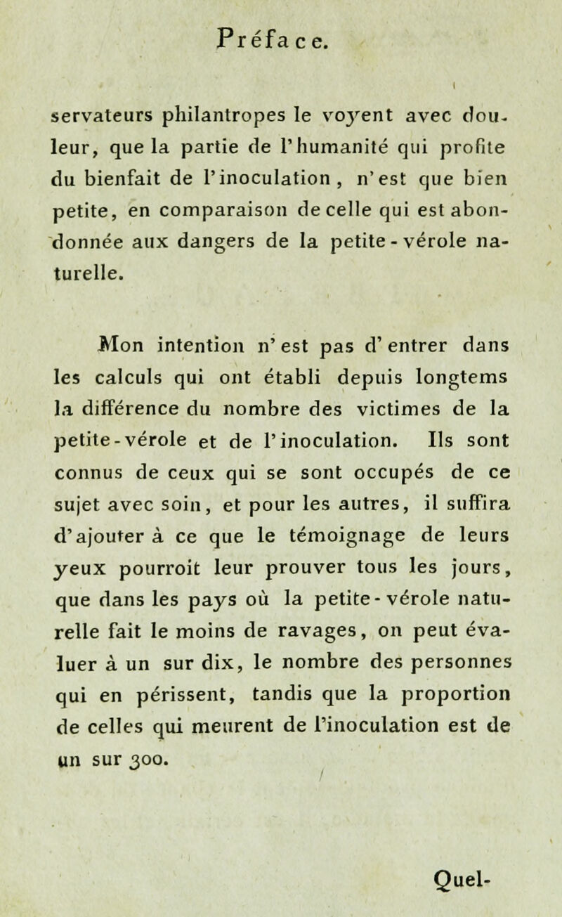 i servateurs philantropes le vo}rent avec dou- leur, que la partie de l'humanité qui profite du bienfait de l'inoculation, n'est que bien petite, en comparaison de celle qui est abon- donnée aux dangers de la petite-vérole na- turelle. Mon intention n' est pas d'entrer dans les calculs qui ont établi depuis longtems la différence du nombre des victimes de la petite-vérole et de l'inoculation. Ils sont connus de ceux qui se sont occupés de ce sujet avec soin, et pour les autres, il suffira d'ajouter à ce que le témoignage de leurs yeux pourroit leur prouver tous les jours, que dans les pays où la petite-vérole natu- relle fait le moins de ravages, on peut éva- luer à un sur dix, le nombre des personnes qui en périssent, tandis que la proportion de celles qui meurent de l'inoculation est de un sur 300. Quel-