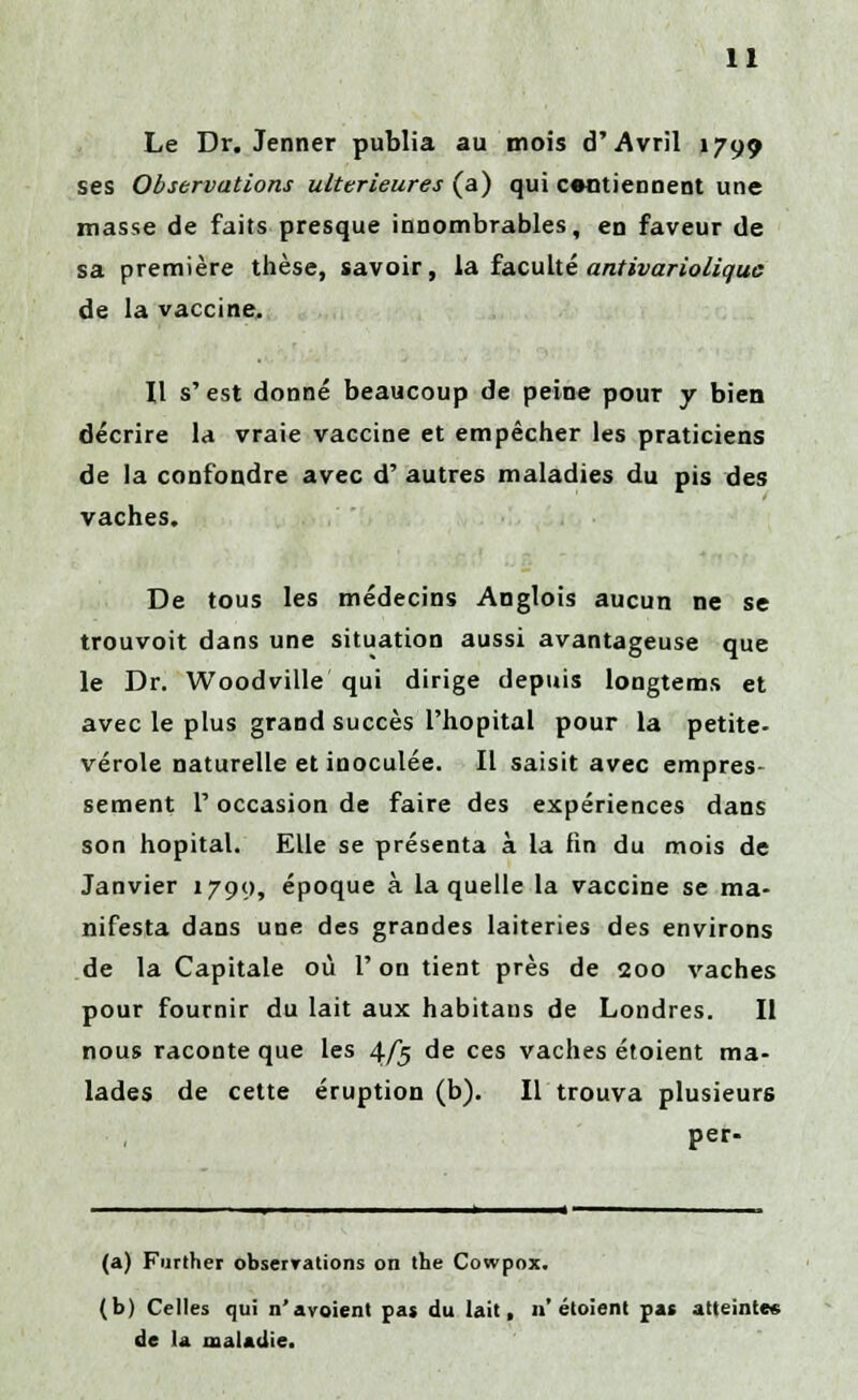 Le Dr. Jenner publia au mois d'Avril 1799 ses Observations ultérieures (a) qui contiennent une masse de faits presque innombrables, en faveur de sa première thèse, savoir, la faculté antivariolique de la vaccine. Il s'est donné beaucoup de peine pour y bien décrire la vraie vaccine et empêcher les praticiens de la confondre avec d' autres maladies du pis des vaches. De tous les médecins Anglois aucun ne se trouvoit dans une situation aussi avantageuse que le Dr. Woodville qui dirige depuis longtems et avec le plus grand succès l'hôpital pour la petite- vérole naturelle et inoculée. Il saisit avec empres- sement l'occasion de faire des expériences dans son hôpital. Elle se présenta à la fin du mois de Janvier 1799, époque à laquelle la vaccine se ma- nifesta dans une des grandes laiteries des environs de la Capitale où l'on tient près de 200 vaches pour fournir du lait aux habitans de Londres. Il nous raconte que les 4/5 de ces vaches étoient ma- lades de cette éruption (b). Il trouva plusieurs per- (a) Further observations on the Cowpox. (b) Celles qui n'avoient pas du lait, n'étoient pas atteintes de la maladie.