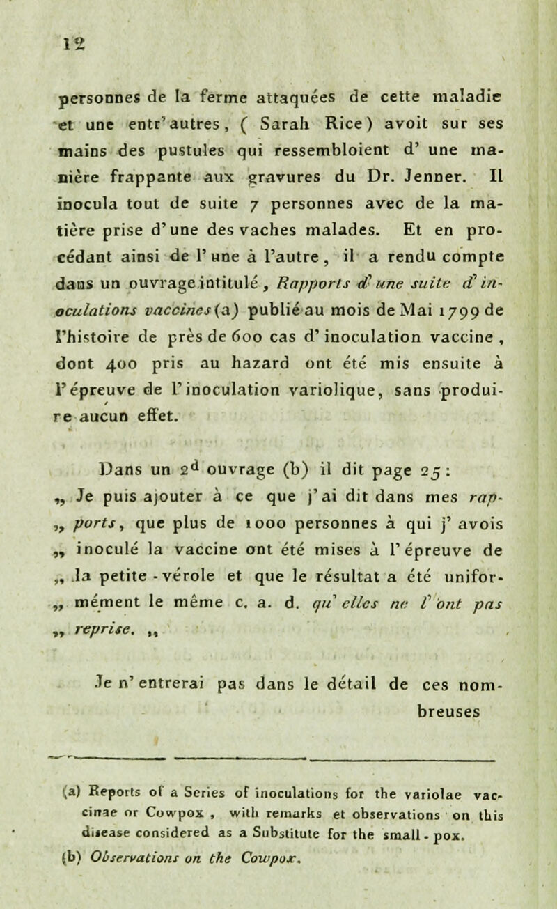 personnes de la ferme attaquées de cette maladie et une entr'autres, ( Sarah Rice) avoit sur ses mains des pustules qui ressembloient d' une ma- nière frappante aux gravures du Dr. Jenner. Il inocula tout de suite 7 personnes avec de la ma- tière prise d'une des vaches malades. Et en pro- cédant ainsi de l'une à l'autre, il a rendu compte dans un ouvrage intitulé , Rapports d- une suite d1 in- oculations vaccines(a) publié au mois de Mai 1799 de l'histoire de près de 600 cas d'inoculation vaccine, dont 400 pris au hazard ont été mis ensuite à l'épreuve de l'inoculation variolique, sans produi- re aucun effet. Dans un 2d ouvrage (b) il dit page 25: ,, Je puis ajouter à ce que j'ai dit dans mes rap- „ ports, que plus de 1000 personnes à qui j' avois „ inoculé la vaccine ont été mises à l'épreuve de „ .la petite -vérole et que le résultat a été unifor- „ mément le même c. a. d. qu elles ne C ont pas „ reprise. M Je n' entrerai pas dans le détail de ces nom- breuses (a) Reports of a Séries of inoculations for the variolae vac- cirrae or Cowpox , with remarks et observations on this dijease considérer! as a Substitute for the small - pox. (b) Observations on the Cowpox.